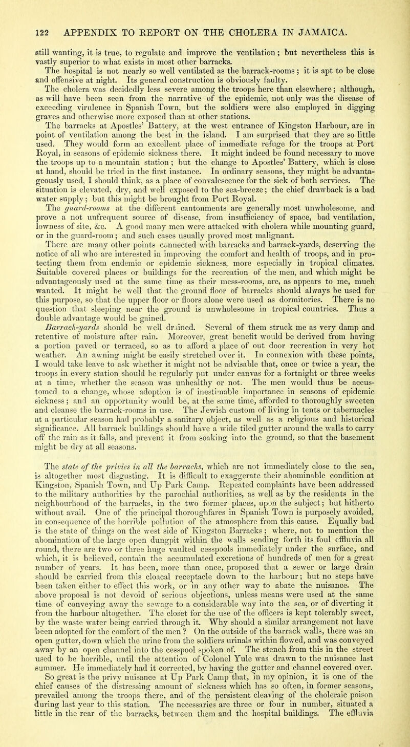 still wanting, it is true, to regulate and improve the ventilation; but nevertheless this is vastly superior to what exists in most other barracks. The hospital is not nearly so well ventilated as the barrack-rooms ; it is apt to be close and offensive at night. Its general construction is obviously faulty. The cholera was decidedly less severe among the troops here than elsewhere; although, as will have been seen from the narrative of the epidemic, not only was the disease of exceeding virulence in Spanish Town, but the soldiers were also employed in digging graves and otherwise more exposed than at other stations. The barracks at Apostles' Battery, at the west entrance of Kingston Harbour, are in point of ventilation among the best in the island. I am surprised that they are so little used. They would form an excellent place of immediate refuge for the troops at Port Royal, in seasons of epidemic sickness there. It might indeed be found necessary to move the troops up to a mountain station ; but the change to Apostles' Battery, which is close at hand, should be tried in the first instance. In ordinary seasons, they might be advanta- geously used, I should think, as a place of convalescence for the sick of both services. The situation is elevated, dry, and well exposed to the sea-breeze; the chief drawback is a bad water supply; but this might be brought from Port Royal. The guard-rooms at the difrerent cantonments are generally most unwholesome, and prove a not unfrequent source of disease, from insufficiency of space, bad ventilation, lowness of site, &c. A good many men were attacked with cholera while mounting guard, or in the guard-room; and such cases usually proved most malignant. There are many other points cunnected with barracks and barrack-yards, deserving the notice of all who are interested in improving the comfort and health of troops, and in pro- tecting them from endemic or epidemic sickness, more especially in tropical climates. Suitable covered places or buildings for the recreation of the men, and which might be advantageously used at the same time as their mess-rooms, are, as appears to me, much wanted. It might be well that the ground floor of barracks should always be used for this purpose, so that the upper floor or floors alone were used as dormitories. There is no question that sleeping near the ground is unwholesome in tropical countries. Thus a double advantage would be gained. Barrack-yards should be well drained. Several of them struck me as very damp and retentive of moisture after rain. Moreover, great benefit would be derived from having a portion paved or terraced, so as to aflford a place of out door recreation in very hot weather. An awning migiit be easily stretched over it. In connexion with these points, I would take leave to ask wh.ether it might not be advisable that, once or twice a year, the troops in every station should be regularly put imder canvas for a fortnight or three weeks at a time, whether the season was unhealthy or not. The men would thus be accus- tomed to a change, whose adoption is of inestimable importance in seasons of epidemic sickness; and an opportunity would be, at the same time, afforded to thoroughly sweeten and cleanse the barrack-rooms in use. The Jewish custom of living in tents or tabernacles at a particular season had probably a sanitary object, as well as a religious and historical significance. All barrack buildings should have a wide tiled gutter around the walls to carry off the rain as it falls, and prevent it from soaking into the ground, so that the basement might be dry at all seasons. The state of the privies in all the barracks, which are not immediately close to the sea, is altogether most disgusting. It is difficult to exaggerate their abominable condition at Kingston, Spanish Town, and Up Park Camp. Repeated complaints have been addressed to the military authorities by the parochial autliorities, as well as by the residents in the neighbourhood of the barracks, in the two former places, upon the subject; but hitherto Avithout avail. One of the principal thoroughfares in Spanish Town is purposely avoided, in consequence of the horrible pollution of the atmosphere from this cause. Equally bad is the state of things on the west side of Kingston Barracks ; where, not to mention the abomination of the large open dungpit within the walls sending forth its foul effluvia all round, there are two or three huge vaulted cesspools immediately under the surface, and which, it is believed, contain the accumulated excretions of hundreds of men for a great number of years. It has been, more than once, proposed that a sewer or large drain should be carried from this cloacal receptacle down to the harbour; but no steps have been taken either to effect this work, or in any other way to abate the nuisance. The above proposal is not devoid of serious objections, unless means were used at the same time of conveying away the sewage to a considerable way into the sea, or of diverting it from the harbour altogether. The closet for the use of the officers is kept tolerably sweet, by the waste water being carried through it. Why should a similar arrangement not have been adopted for the comfort of the men ? On the outside of the barrack walls, there was an open gutter, down which the urine from the soldiers urinals within flowed, and was conveyed away by an open channel into the cesspool spoken of. The stench from this in the street used to be horrible, until the attention of Colonel Yule was drawn to the nuisance last summer. He immediately had it corrected, by having the gutter and channel covered over. So great is the privy nuisance at Up Park Camp that, in my opinion, it is one of the chief causes of the distressing amount of sickness which has so often, in former seasons, prevailed among the troops there, and of the persistent cleaving of the choleraic poison during last year to this station. The necessaries are three or four in number, situated a little in the rear of the barracks, between them and the hospital buildings. The effluvia