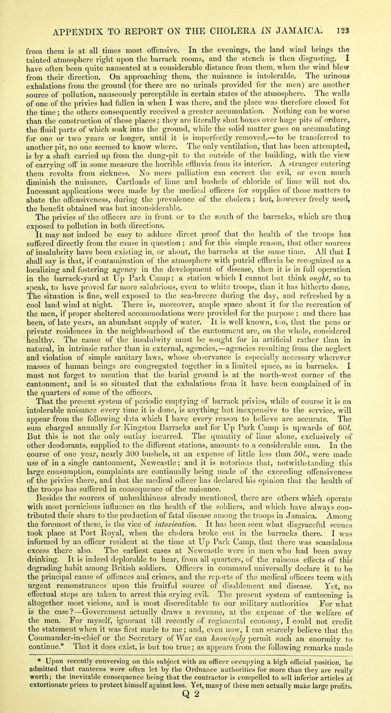 from them is at all times most offensive. In the evenings, the land wind brings the tainted atmosphere right upon the barrack rooms, and the stench is then disgusting. I have often been quite nauseated at a considerable distance from them, when the wind blew from their direction. On approaching them, the nuisance is intolerable. The urinous exhalations from the ground (for there are no urinals provided for the men) are another source of pollution, nauseously perceptible in certain states of the atmosphere. The walls of one of the privies had fallen in when I was there, and the place was therefore closed foi the time; the others consequently received a greater accumulation. Nothing can be worse than the construction of these places ; they are literally shut boxes over huge pits of ordure, the fluid parts of which soak into the ground, while the soUd matter goes on accumulating for one or two years or longer, until it is imperfectly removed,—to be transferred to another pit, no one seemed to know where. The only ventilation, that has been attempted, is by a shaft carried up from the dung-pit to the outside of the building, with the view of carrying off in some measure the horrible effluvia from its interior. A stranger entering them revolts from sickness. No mere palliation can correct the evil, or even much diminish the nuisance. Cartloads of lime and bushels of chloride of lime will not do. Incessant applications were made by the medical officers for supplies of those matters to abate the offenslveness, during the prevalence of the cholera; but, however freely used, the benefit obtained was but inconsiderable. The privies of the officers are in front or to the south of the barracks, which are thu^ exposed to pollution in both directions. It may not indeed be easy to adduce direct proof that the health of the troops has suffered directly from the cause in question; and for this simple reason, that other sources of insalubrity have been existing in, or about, the barracks at the same time. All that I shall say is that, if contamination of the atmosphere with putrid effluvia be recognized as a localizing and fostering agency in the development of disease, then it is in full operation in the barrack-yard at Up Park Cam]); a station which I cannot but think ought, so to speak, to have proved far more salubrious, even to white troops, than it has hitherto done. The situation is fine, well exposed to the sea-breeze during the day, and refreshed by a cool land wind at night. There is, moreover, ample space about it for the recreation of the men, if proper sheltered accommodations were provided for the purpose ; and there has been, of late years, an abundant supply of water. It is well known, too, that the pens or private residences in the neighbourhood of the cantonment are, on the whole, considered healthy. The cause of the insalulnity must be sought for in artificial rather than in natui'al, in intrinsic rather than in external, agencies,—agencies resulting from the neglect and violation of simple sanitary laws, whose observance is especially necessary wherever masses of human beings are congregated together in a limited space, as in barracks. I must not forget to mention that the burial ground is at the north-west corner of the cantonment, and is so situated that the exhalations from it have been complained of in the quarters of some of the officers. That the present system of periodic emptying of barrack privies, while of course it is an intolerable nuisance every time it is done, is anything but inexpensive to the service, will appear from the following data which I have every reason to believe are accurate. The sum charged annually for Kingston Barracks and for Up Park Camp is upwards of 60/. But this is not the only outlay incurred. The quantity of lime alone, exclusively of other deodorants, supplied to the different stations, amounts to a considerable sura. In the course of one year, nearly 300 bushels, at an expense of little less than 50/., were made use of in a single cantonment, Newcastle; and it is notorious that, notwithstanding this large consumption, complaints are continually being made of the exceeding ofTensiveness of the privies there, and that the medical oiiicer has declared his opinion tliat the health of the troops has suffered in consequence of the nuisance. Besides the sources of unhealtliiness already mentioned, there are others which operate with most pernicious influence on the health of the soldiers, and which have always con- tributed their share to the production of fatal disease among the troops in Jamaica. Among the foi-emost of these, is the vice of intoxication. It has been seen what disgraceful scenes took place at Port Royal, v/hen the cliolera broke out in the barracks there. I was informed by an officer resident at the time at Up Park Camp, that there was scandalous excess there also. The earliest cases at Newcastle were in men who had been away drinking. It is indeed deplorable to hear, from all quarters, of the ruinous effects of this degrading habit among British soldiers. Officers in command universally declare it to be the principal cause of offences and crimes, and the reports of the medical officers teem with urgent remonstrances upon this fruitful source of disablement and disease. Yet, no effectual steps are taken to arrest this crying evil. The present system of canteening is altogether most vicious, and is most discreditable to our military authorities For what is the case?—Government actually draws a revenue, at the expense of the welfare of the men. For myself, ignorant till recently of regimental economy, I could not credit the statement when it was first made to me; and, even now, I can scarcely believe that the Commander-in-chief or the Secretary of War can knowiiiqlij permit such an enormity to continue.* That it does exist, is but too true; as appears from the following remarks made * Upon recently conversing on this subject with an officer occupying a high official position, he admitted that canteens were often let by the Ordnance authorities for more than they are really worth; the inevitable consequence being that the contractor is compelled to sell inferior articles at extortionate prices to protect liimself against loss. Yet, many of these men actually make large profits. Q 2