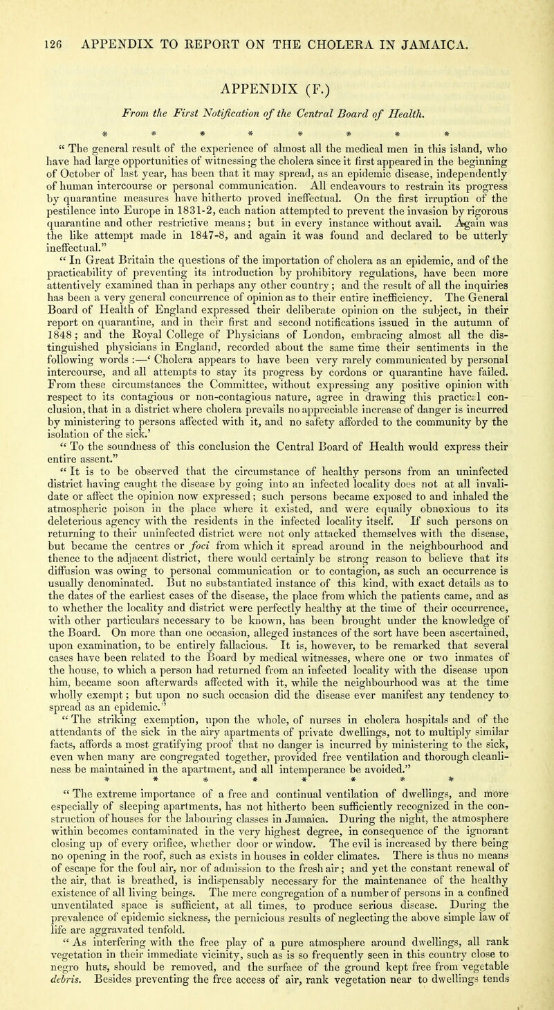 APPENDIX (F.) From the First Notification of the Central Board of Health. ********  The general result of the experience of almost all the medical men in this island, who have had large opportunities of witnessing the cholera since it first appeared in the beginning of October of last year, has been that it may spread, as an epidemic disease, independently of human intercourse or personal communication. All endeavours to restrain its progress by quarantine measures have hitherto proved ineffectual. On the first irruption of the pestilence into Europe in 1831-2, each nation attempted to prevent the invasion by rigorous quarantine and other restrictive means; but in every instance without avail. Again was the like attempt made in 1847-8, and again it was found and declared to be utterly ineffectual.  In Great Britain the questions of the importation of cholera as an epidemic, and of the practicability of preventing its introduction by prohibitory regulations, have been more attentively examined than in perhaps any other country; and the result of all the inquiries has been a very general concurrence of opinion as to their entire inefficiency. The General Board of Health of England expressed their deliberate opinion on the subject, in their report on quarantine, and in their first and second notifications issued in the autumn of 1848 ; and the Royal College of Physicians of London, embracing almost all the dis- tinguished physicians in England, recorded about the same time their sentiments in the following words :—' Cholera appears to have been very rarely communicated by personal intercourse, and all attempts to stay its progress by cordons or quarantine have failed. From these circumstances the Committee, without expressing any positive opinion with respect to its contagious or non-contagious nature, agree in drawing this practictil con- clusion, that in a district where cholera prevails no appreciable increase of danger is incurred by ministering to persons affected with it, and no safety afforded to the community by the isolation of the sick.'  To the soundness of this conclusion the Central Board of Health would express their entire assent.  It is to be observed that the circumstance of healthy persons from an uninfected district having caught the diseaee by going into an infected locality does not at all invali- date or affect the opinion now expressed; such persons became exposed to and inhaled the atmospheric poison in the place where it existed, and were equally obnoxious to its deleterious agency with the residents in the infected locality itself. If such persons on returning to their uninfected district were not only attacked themselves with the disease, but became the centres or foci from which it spread around in the neighbourhood and thence to the adjacent district, there would certainly be strong reason to believe that its diffusion was owing to personal communication or to contagion, as such an occurrence is usually denominated. But no substantiated instance of this kind, with exact details as to the dates of the earliest cases of the disease, the place from which the patients came, and as to whether the locality and district were perfectly healthy at the time of their occurrence, with other particulars necessary to be known, has been brought under the knowledge of the Board. On more than one occasion, alleged instances of the sort have been ascertained, upon examination, to be entirely fallacious. It is, however, to be remarked that several cases have been related to the Board by medical witnesses, where one or two inmates of the house, to which a person had i-eturned from an infected locality with the disease upon him, became soon afterwards affected with it, while the neighbourhood was at the time wholly exempt; but upon no such occasion did the disease ever manifest any tendency to spread as an epidemic.  The striking exemption, upon the whole, of nurses in cholera hospitals and of the attendants of the sick in the airy apartments of private dwellings, not to multiply similar facts, affords a most gratifying proof that no danger is incurred by ministering to the sick, even when many are congregated together, provided free ventilation and thorough cleanli- ness be maintained in the apartment, and all intemperance be avoided. ** ******  The extreme importance of a free and continual ventilation of dwellings, and more especially of sleeping apartments, has not hitherto been sufficiently recognized in the con- struction of houses for the labouring classes in Jamaica. During the night, the atmosphere within becomes contaminated in the very highest degree, in consequence of the ignorant closing up of every orifice, whether door or window. The evil is increased by there being no opening in the roof, such as exists in houses in colder climates. There is thus no means of escape for the foul air, nor of admission to the fresh air; and yet the constant renewal of the air, that is breathed, is indispensably necessary for the maintenance of the healthy existence of all living beings. The mere congregation of a number of persons in a confined unventilated space is sufficient, at all times, to produce serious disease. During the prevalence of epidemic sickness, the pernicious results of neglecting the above simple law of life are aggravated tenfold.  As interfering with the free play of a pure atmosphere around dwellings, aU rank vegetation in their immediate vicinity, such as is so frequently seen in this country close to negro huts, should be removed, and the surface of the ground kept free from vegetable debris. Besides preventing the free access of air, rank vegetation near to dwelhngs tends