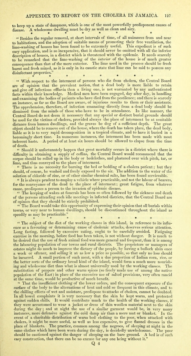 to keep up a state of dampness, which is one of the most powerfully predisponent causes of disease. A wholesome dwelling must be dry as well as clean and airy. «»****»*  Besides the regular removal, at short intervals of time, of all nuisances from and near to habitations, and the adoption of suitable means of promoting their free ventilation, the lime-washing of houses has been found to be extremely useful. This expedient is of such easy application, and is so inexpensive, that it should never be omitted with all the inferior description of houses, in a district which is threatened with the epidemic. It needs scarcely to be remarked that the lime-washing of the interior of the house is of much greater consequence than that of the mere exterior. The lime used in the process should be fresh burnt and fresh mixed, as it is only in its caustic state that lime can be said to possess any disinfectant properties. * * * * * * * *  With respect to the interment of persons who die from cholera, the Central Board ai'e of opinion that the prevalent notion, that a dead body is more liable to retain and give off infectious effluvia than a living one, is not warranted by any authenticated facts within their knowledge. Medical men have been engaged, day after day, in handling and examining the bodies of patients who have died from the pestilence; and there is scarcely an instance, as far as the Board are aware, of injurious results to them or their assistants. The apprehension, therefore, of infection emanating directly from a dead body should be dismissed from the minds of those who have to be in attendance. In like manner, the Central Board do not deem it necessary that any special or distinct burial grounds should be used for the victims of cholera, provided always the place of interment be at asuitable distance from human dwellings, and the graves be dug of a sufficient depth. The great object should be to remove out of the house, where the death has taken place, the dead body, liable as it is to very rapid decomposition in a tropical cliniate, and to have it buried in a becomingly short time. In numerous instances, the interment has been made with most indecent haste. A period of at least six hours should be allowed to elapse from the time of death.  Should it unfortunately happen that great mortality occurs in a district where there is difficulty in obtaining a supply of coffins, the Central Board would recommend that the corpse should be rolled up in the body or bedclothes, and plastered over with pitch, tar, or lime, and thus conveyed to the place of interment.  There is no necessity for burning the bed or bedding of a cholera patient; but they should, of course, be washed and freely exposed to the air. The addition to the water of the solution of chloride of zinc, or of other similar chemical salts, has been found serviceable.  It is always prudent to employ a vehicle where practicable, and not the labour of bearers, for the conveyance of the dead to the place of interment; great fatigue, from whatever cause, predisposes a person to the invasion of epidemic disease.  The keeping of wakes at funerals has been so often followed by the sickness and death of the persons attending such idle meetings in infected districts, that the Central Board are of opinion that they should be strictly prohibited.  Tlie Board would take this opportunity of expressing their opinion that all burials within towns, or very near to human dwellings, should be discontinued throughout the island as speedily as may be practicable. #***» *•#  The subject of the diet of the working classes in this island, in reference to its influ- ence as a favouring or determining cause of choleraic attacks, deserves serious attention. Long fasting, followed by excessive eating, ought to be carefully avoided. Fatiguing exercise in the morning, before food has been taken, is not without danger. It is much to be desired that the use of fresh animal food was more general and frequent, than it is among the labouring popiilation of our towns and rural districts. The proprietors or managers of estates might do much to improve the dietary of the people, by having a bullock slain once a week or oftener, and selling it at as low a price as possible, so that only no loss should be incurred. A small portion of such meat, with a due proportion of Indian corn, rice, or the better sorts of the ordinary bread kind of the island, would form a much more nourish- ing and wholesome diet than what is almost universally used by the working classes. The substitution of peppers and other Avarm spices (so freely made use of among the native population of the East) in place of the excessive use of salted provisions, very often rancid at the same time, would be productive of much benefit.  That the insufficient clothing of the lower orders, and the consequent exposure of the surface of the body to the alternations of heat and cold so frequent in this climate, and to the chilling effects of wet and moisture, predispose to attacks of cholera, cannot be doubted. In all bowel complaints it is very necessary that the skin be kept warm, and protected against sudden chills. It would contribute much to the health of the working classes, if they were accustomed to wear a jacket or dress of thin woollen material next to the skin during the day; and at night the use of a similar garment would be, in very many instances, more defensive against the cold damp air than a mere mat or blanket. In the event of a charitable distribution of warm bed clothing to the poor, when attacked with cholera, it might be more useful, as well as less expensive, to give flannel dresses in the place of blankets. The practice, common among the negroes, of sleeping at night in the same clothes which have been worn during the day, is decidedly unwholesome. The poor should be cautioned against the danger of sleeping on the bare ground. A bed is of such easy construction, that there can be no excuse for any one being without it.