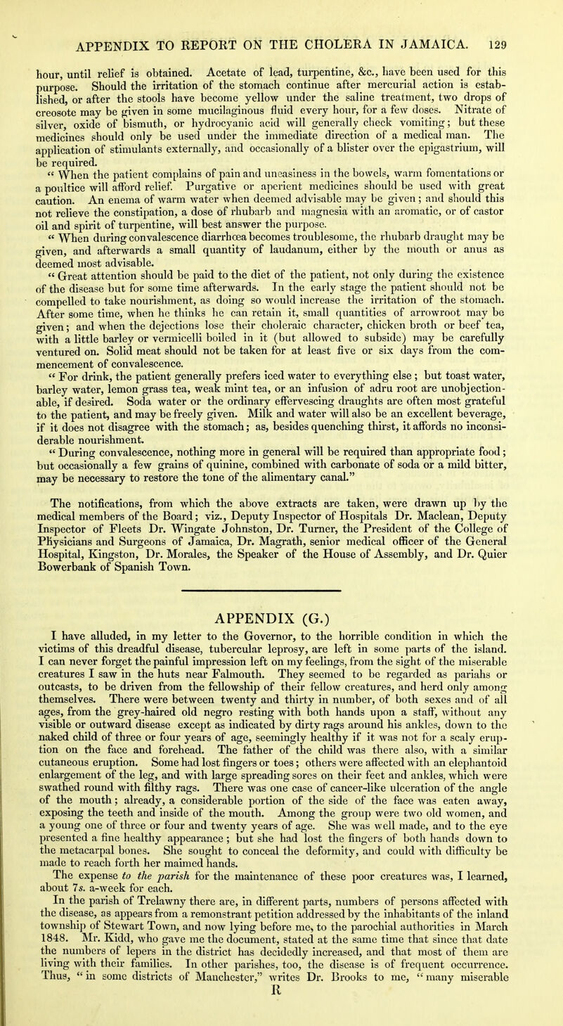 hour, until relief is obtained. Acetate of lead, tui-pentine, &c., have been used for this purpose. Should the irritation of the stomach continue after mercurial action is estab- lished, or after the stools have become yellow under the saline treatment, two drops of creosote may be ^iven in some mucilaginous fluid every hour, for a few doses. Nitrate of silver, oxide of bismuth, or hydrocyanic acid will generally clieck vomiting; but these medicines should only be used under the immediate direction of a medical man. The application of stimulants externally, and occasionally of a blister over the epigastrium, will be required.  When the patient complains of pain and uneasiness in the bowels, warm fomentations or a poultice will afford relief Purgative or aperient medicines should be used with great caution. An enema of warm Avater when deemed advisable may be given; and should this not relieve the constipation, a dose of rhubarb and magnesia with an aromatic, or of castor oil and spirit of turpentine, will best answer the purpose.  When during convalescence diarrhoea becomes troublesome, the rhubarb draught may be given, and afterwards a small quantity of laudanum, either by the mouth or anus as deemed most advisable.  Great attention should be paid to the diet of the patient, not only during the existence of the disease but for some time afterwards. In the early stage the patient should not be compelled to take nourishment, as doing so would increase the irritation of the stomach. After some time, when he thinks he can retain it, small quantities of arrowroot may be given; and when the dejections lose their choleraic character, chicken broth or beef tea, with a little barley or vermicelli boiled in it (but allowed to subside) may be carefully ventured on. Solid meat should not be taken for at least five or six days from the com- mencement of convalescence.  For drink, the patient generally prefers iced water to everything else ; but toast water, barley water, lemon grass tea, weak mint tea, or an infusion of adru root are unobjection- able, if desired. Soda water or the ordinary effervescing draughts are often most grateful to the patient, and may be freely given. Milk and water will also be an excellent beverage, if it does not disagree with the stomach; as, besides quenching thirst, it affords no inconsi- derable nourishment.  During convalescence, nothing more in general will be required than appropriate food; but occasionally a few grains of quinine, combined with carbonate of soda or a mild bitter, may be necessary to restore the tone of the alimentary canal. The notifications, from which the above extracts are taken, were drawn up by the medical members of the Board; viz.. Deputy Inspector of Hospitals Dr. Maclean, Deputy Inspector of Fleets Dr. Wingate Johnston, Dr. Turner, the President of the College of Physicians and Surgeons of Jamaica, Dr. Magrath, senior medical officer of the General Hospital, Kingston, Dr. Morales, the Speaker of the House of Assembly, and Dr. Quier Bowerbank of Spanish Town. APPENDIX (G.) I have alluded, in my letter to the Governor, to the horrible condition in which the victims of this dreadful disease, tubercular leprosy, are left in some parts of the island. I can never forget the painful impression left on my feelings, from the sight of the miserable creatures I saw in the huts near Falmouth. They seemed to be regarded as pariahs or outcasts, to be driven from the fellowship of their fellow creatures, and herd only among themselves. There were between twenty and thirty in number, of both sexes and of all ages, from the grey-haired old negro resting with both hands upon a staff, without any visible or outward disease except as indicated by dirty rags around his ankles, down to the naked child of three or four years of age, seemingly healthy if it was not for a scaly erup- tion on the face and forehead. The father of the child was there also, with a similar cutaneous eruption. Some had lost fingers or toes; others were affected with an elephantold enlargement of the leg, and with large spreading sores on their feet and ankles, which were swathed round with filthy rags. There was one case of cancer-like ulceration of the angle of the mouth; already, a considerable portion of the side of the face was eaten away, exposing the teeth and inside of the mouth. Among the group were two old women, and a young one of three or four and twenty years of age. She was well made, and to the eye presented a fine healthy appearance ; but she had lost the fingers of both hands down to the metacarpal bones. She sought to conceal the deformity, and could with difficulty be made to reach forth her maimed hands. The expense to the parish for the maintenance of these poor creatures was, I learned, about 7s. a-week for each. In the parish of Trelawny there are, in different parts, numbers of persons affected with the disease, as appears from a remonstrant petition addressed by the inhabitants of the Inland township of Stewart Town, and now lying before me> to the parochial authorities in March 1848. Mr. Kidd, who gave me the document, stated at the same time that since that date the numbers of lepers in the district has decidedly increased, and that most of them are living with their families. In other parishes, too, the disease is of frequent occurrence. Thus, in some districts of Manchester, writes Dr. Brooks to me, many miserable R