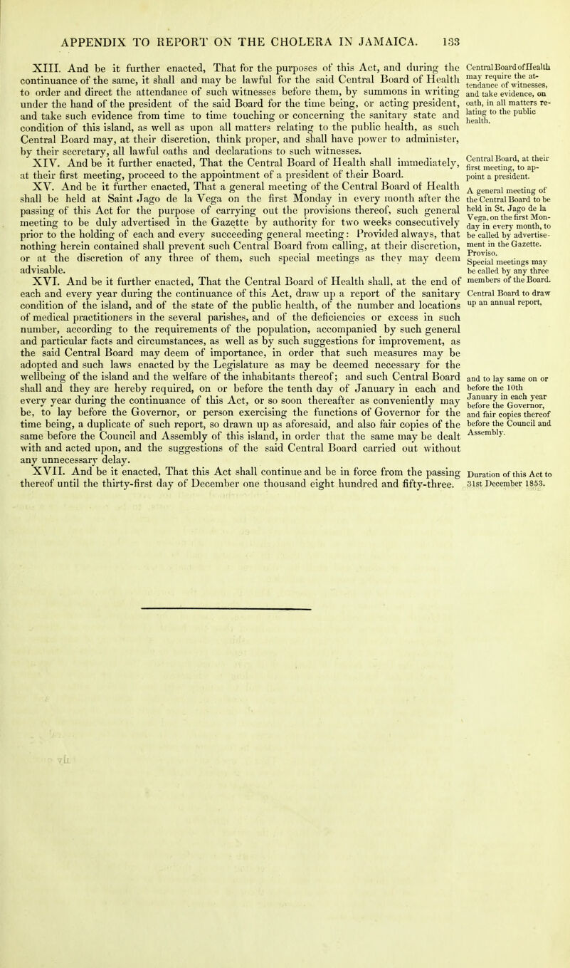 XIII. And be it further enacted, That for the purposes of this Act, and during the continuance of the same, it shall and may be lawful for the said Central Board of Health to order and direct the attendance of such witnesses before them, by summons in writing under the hand of the president of the said Board for the time being, or acting president, and take such evidence from time to time touching or concerning the sanitary state and condition of this island, as well as upon all matters relating to the public health, as such Central Board may, at their discretion, think proper, and shall have power to administer, by their secretary, all lawful oaths and declarations to such witnesses. XIV. And be it further enacted. That the Central Board of Health shall immediately, at their first meeting, proceed to the appointment of a president of their Board. XV. And be it further enacted, That a general meeting of the Central Board of Health shall be held at Saint Jago de la Vega on the first Monday in every month after the passing of this Act for the purpose of carrying out the provisions thereof, such general meeting to be duly advertised in the Gazette by authority for two weeks consecutively prior to the holding of each and every succeeding general meeting: Provided always, that nothing herein contained shall prevent such Central Board from calling, at their discretion, or at the discretion of any three of them, siich special meetings as thev may deem advisable. XVI. And be it further enacted, That the Central Board of Health shall, at the end of each and every year during the continuance of this Act, draw up a report of the sanitary condition of the island, and of the state of the public health, of the number and locations of medical practitioners in the several parishes, and of the deficiencies or excess in such number, according to the requirements of the population, accompanied by such general and particular facts and circumstances, as well as by such suggestions for improvement, as the said Central Board may deem of importance, in order that such measures may be adopted and such laws enacted by the Legislature as may be deemed necessary for the wellbeing of the island and the welfare of the inhabitants thereof; and such Central Board shall and they are hereby required, on or before the tenth day of January in each and every year during the continuance of this Act, or so soon thereafter as conveniently may be, to lay before the Governor, or person exercising the functions of Governor for the time being, a duplicate of such report, so drawn up as aforesaid, and also fair copies of the same before the Council and Assembly of this island, in order that the same may be dealt with and acted upon, and the suggestions of the said Central Board carried out without any unnecessary delay. XVII. And be it enacted, That this Act shall continue and be in force from the passing thereof until the thirty-first day of December one thousand eight hundred and fifty-three. Central Board of Health may require the at- tendance of witnesses, and take evidence, on oath, in all matters re- lating to the public health. Central Board, at their first meeting, to ap- point a president. A general meeting of the Central Board to be held in St. Jago de la Vega, on the first Mon- day in every month, to be called by advertise- ment in the Gazette. Proviso. Special meetings may be called by any three members of the Board. Central Board to draw up an annual report. and to lay same on or before the 10th January in each year before the Governor, and fair copies thereof before the Council and Assembly. Duration of this Act to 31st December 1853.