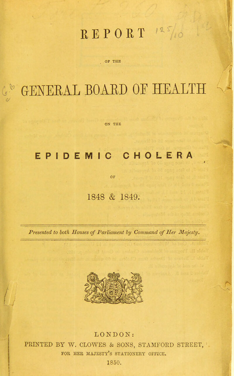 REPORT ^ OF THE GENERAL BOARD OF HEALTH ON THE EPIDEMIC CHOLERA OF 1848 & 1849. Presented to both Houses of Parliament by Command of Her Majesty, LONDON: PRINTED BY W. CLOWES & SONS, STAMFORD STREET, FOR HER majesty's STATIONERY OFFICE. 1850.