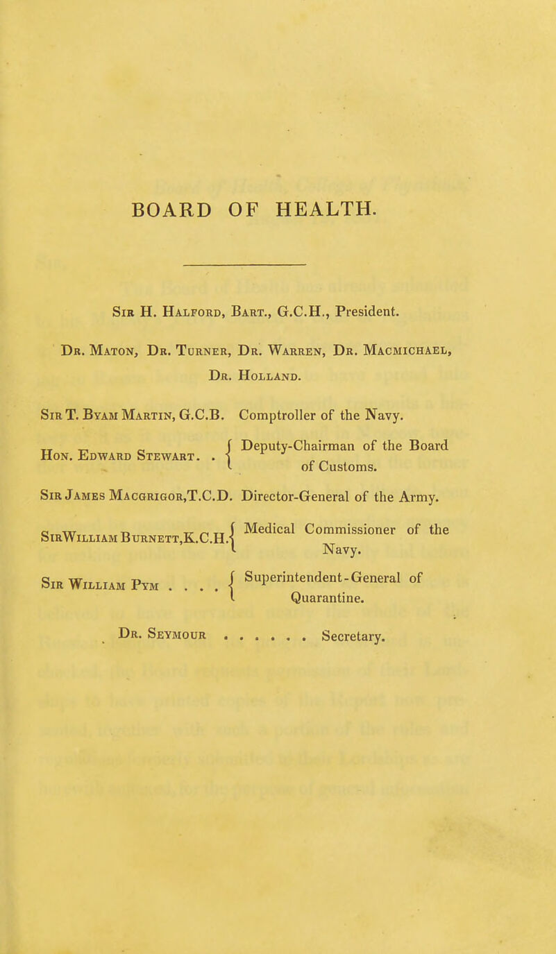 BOARD OF HEALTH. Sir H. Halford, Bart., G.C.H., President. Dr. Maton, Dr. Turner, Dr. Warren, Dr. Macmichaei,, Dr. Holland. Sir T. Byam Martin, G.C.B. Comptroller of the Navy. „ „ f Deputy-Chairman of the Board Hon. Edward Stewart. . -J l of Customs. Sir James Macgrigor,T.C.D. Director-General of the Army. e,.,w T> T/- TT i Medical Commissioner of the SIRWiLLIAM BURNETTjK.C.H.i I Navy. Sir William Pym . . . . { Superintendent-General of i Quarantine. Dr. Seymour Secretary.