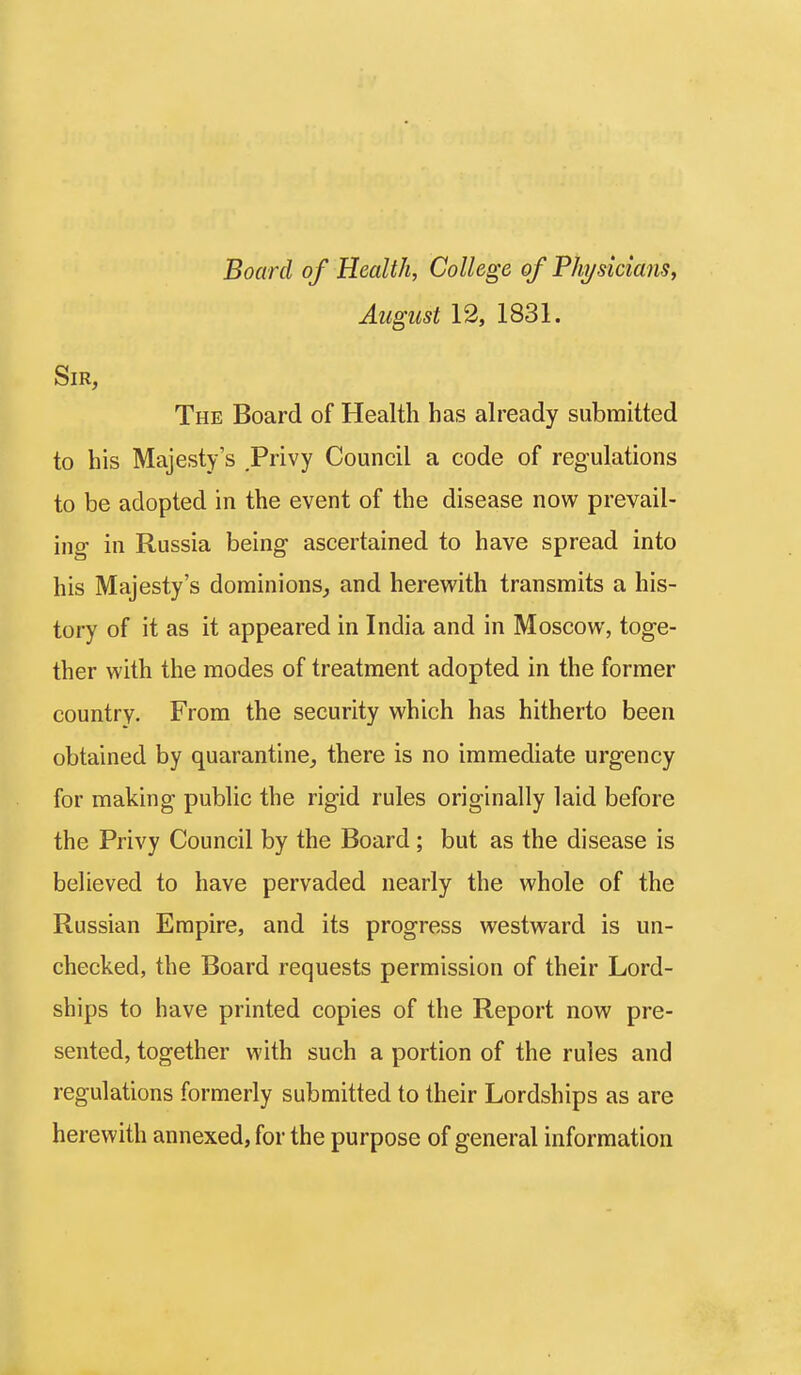 Board of Health, College of Physicians^ August 12, 1831. Sir, The Board of Health has ah'eady submitted to his Majesty's Privy Council a code of regulations to be adopted in the event of the disease now prevail- ing in Russia being ascertained to have spread into his Majesty's dominions, and herevi'ith transmits a his- tory of it as it appeared in India and in Moscow, toge- ther with the modes of treatment adopted in the former country. From the security which has hitherto been obtained by quarantine, there is no immediate urgency for making public the rigid rules originally laid before the Privy Council by the Board ; but as the disease is believed to have pervaded nearly the whole of the Russian Empire, and its progress westward is un- checked, the Board requests permission of their Lord- ships to have printed copies of the Report now pre- sented, together with such a portion of the rules and regulations formerly submitted to their Lordships as are herewith annexed, for the purpose of general information