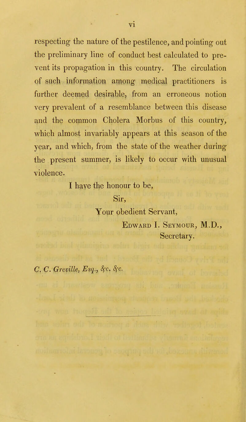 vi respecting the nature of the pestilence, and pointing out the preliminary line of conduct best calculated to pre- vent its propagation in this country. The circulation of such information among medical practitioners is further deemed desirable, from an erroneous notion very prevalent of a resemblance between this disease and the common Cholera Morbus of this country, which almost invariably appears at this season of the year, and which, from the state of the weather during the present summer, is likely to occur with unusual violence. I have the honour to be, Sir, Your obedient Servant, Edward I. Seymour, M.D., Secretary. C. C. Greville, Esq., Sfc. 8fc.