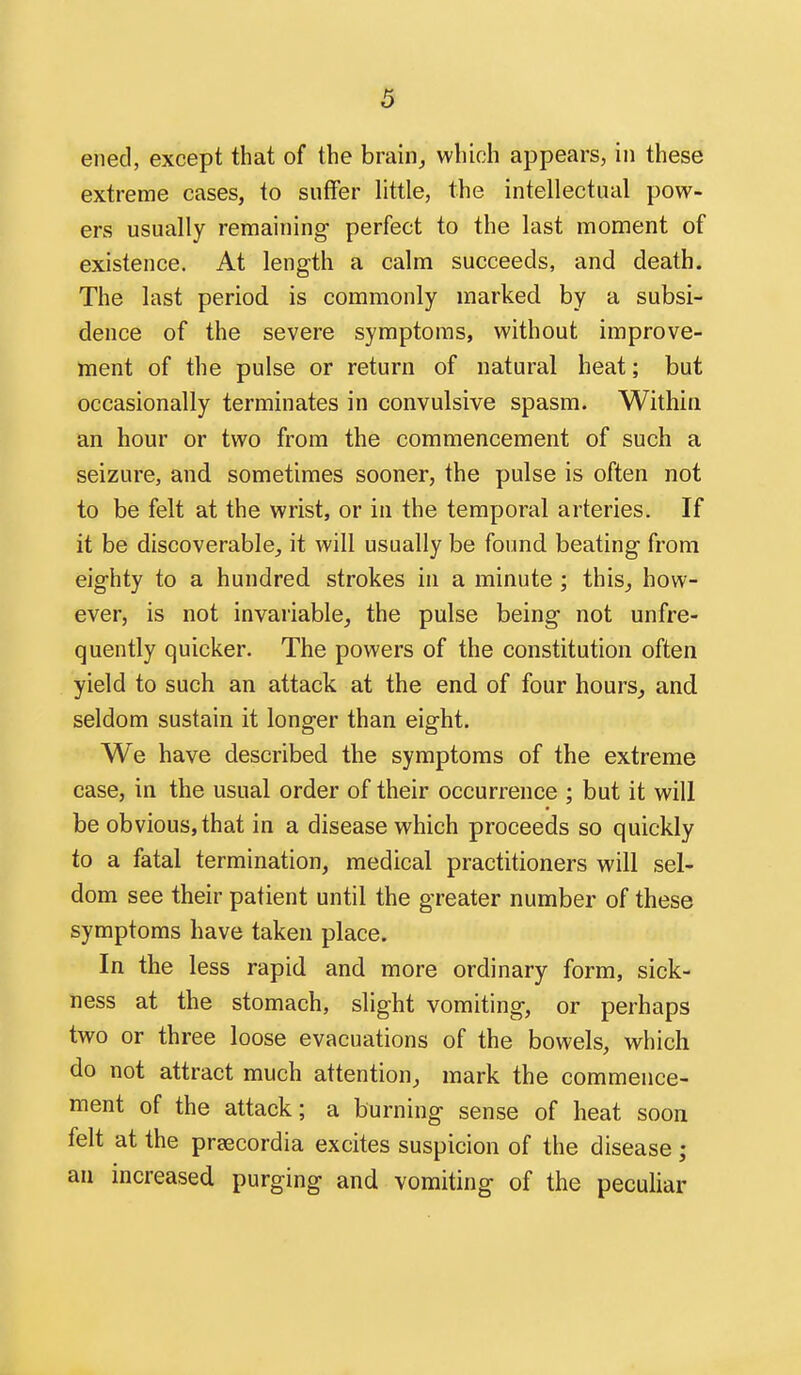 ened, except that of the brain^ which appears, in these extreme cases, to suffer little, the intellectual pow- ers usually remaining perfect to the last moment of existence. At length a calm succeeds, and death. The last period is commonly marked by a subsi- dence of the severe symptoms, without improve- ment of the pulse or return of natural heat; but occasionally terminates in convulsive spasm. Withia an hour or two from the commencement of such a seizure, and sometimes sooner, the pulse is often not to be felt at the wrist, or in the temporal arteries. If it be discoverable,, it will usually be found beating from eighty to a hundred strokes in a minute ; this^ how- ever, is not invariable^ the pulse being not unfre- quently quicker. The powers of the constitution often yield to such an attack at the end of four hours, and. seldom sustain it longer than eight. We have described the symptoms of the extreme case, in the usual order of their occurrence ; but it will be obvious, that in a disease which proceeds so quickly to a fatal termination, medical practitioners will sel- dom see their patient until the greater number of these symptoms have taken place. In the less rapid and more ordinary form, sick- ness at the stomach, slight vomiting, or perhaps two or three loose evacuations of the bowels, which do not attract much attention, mark the commence- ment of the attack; a burning sense of heat soon felt at the prsecordia excites suspicion of the disease ; an increased purging and vomiting of the peculiar