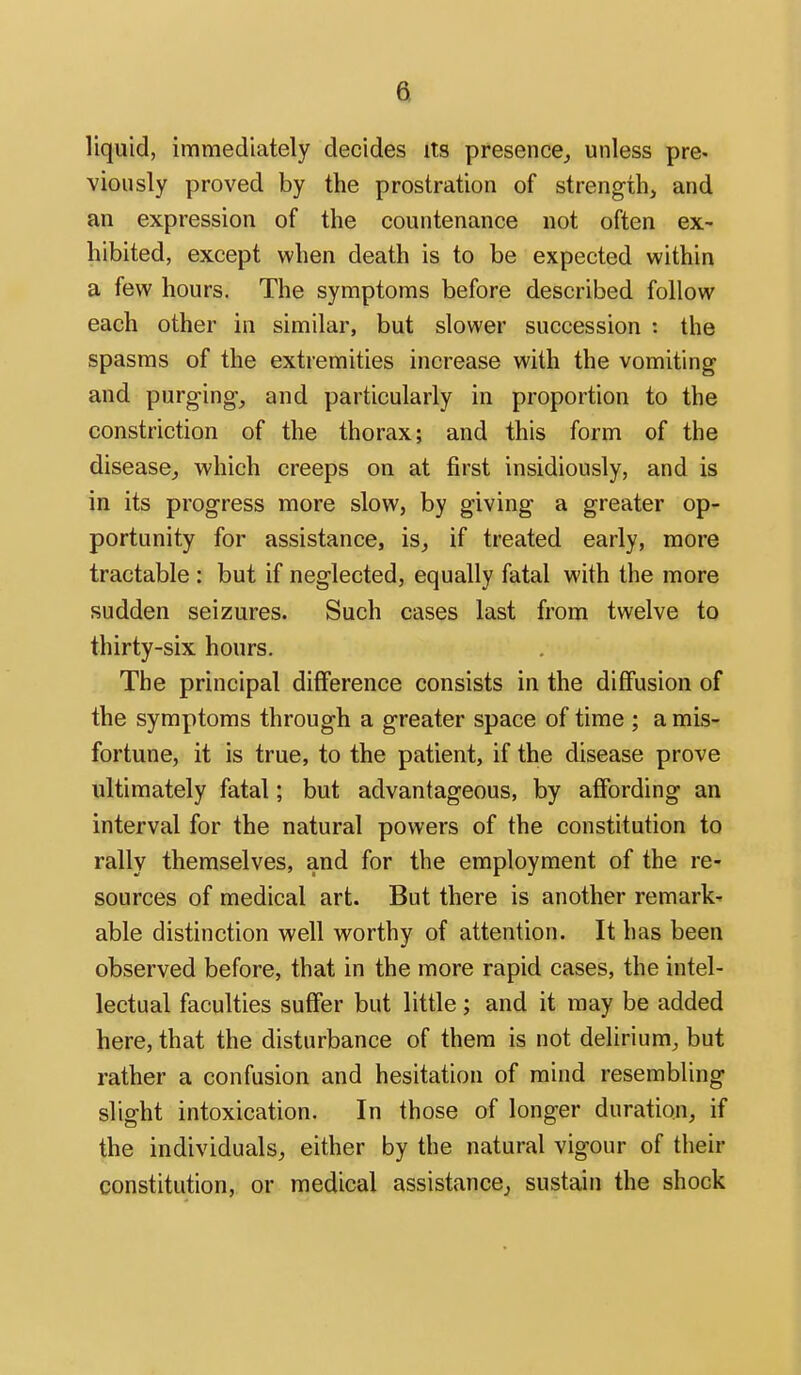 liquid, immediately decides its presence^ unless pre- viously proved by the prostration of strength, and an expression of the countenance not often ex- hibited, except when death is to be expected within a few hours. The symptoms before described follow each other in similar, but slower succession : the spasms of the extremities increase with the vomiting and purging, and particularly in proportion to the constriction of the thorax; and this form of the disease, which creeps on at first insidiously, and is in its progress more slow, by giving a greater op- portunity for assistance, is, if treated early, more tractable : but if neglected, equally fatal with the more sudden seizures. Such cases last from twelve to thirty-six hours. The principal difference consists in the diffusion of the symptoms through a greater space of time ; a mis- fortune, it is true, to the patient, if the disease prove ultimately fatal; but advantageous, by affording an interval for the natural powers of the constitution to rally themselves, and for the employment of the re- sources of medical art. But there is another remark- able distinction well worthy of attention. It has been observed before, that in the more rapid cases, the intel- lectual faculties suffer but little; and it may be added here, that the disturbance of them is not delirium, but rather a confusion and hesitation of mind resembling slight intoxication. In those of longer duration, if the individuals, either by the natural vigour of their constitution, or medical assistance^ sustain the shock