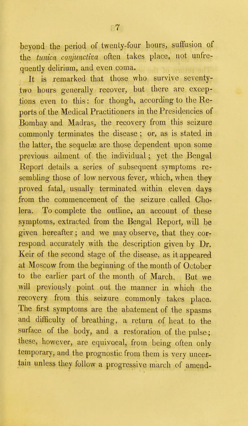 beyond the period of twenty-four hours, suffusion of the tunica conjunctiva often takes place, not unfre- quently delirium, and even coma. It is remarked that those who survive seventy- two hours generally recover, but there are excep- tions even to this: for though, according to the Re- ports of the Medical Practitioners in the Presidencies of Bombay and Madras, the recovery from this seizure commonly terminates the disease ; or, as is stated in the latter, the sequelae are those dependent upon some previous ailment of the individual; yet the Bengal Report details a series of subsequent symptoms re- sembling those of low nervous fever, which, when they proved fatal, usually terminated within eleven days from the commencement of the seizure called Cho- lera. To complete the outline, an account of these symptoms, extracted from the Bengal Report, will be given hereafter; and we may observe, that they cor- respond accurately with the description given by Dr. Keir of the second stage of the disease, as it appeared at Moscow from the beginning of the month of October to the earlier part of the month of March. But we will previously point out the manner in which the recovery from this seizure commonly takes place. The first symptoms are the abatement of the spasms and difficulty of breathing, a return of heat to the surface of the body, and a restoration of the pulse; these, however, are equivocal, from being often only temporary, and the prognostic from them is very uncer- tain unless they follow a progressive march of amend-