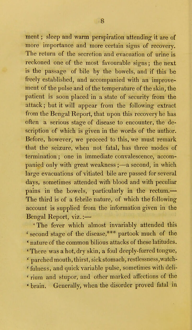 ment; sleep and warm perspiration attending it are of more importance and more certain signs of recovery. Tiie return of the secretion and evacuation of urine is reckoned one of the most favourable signs; the next is the passage of bile by the bowels, and if this be freely established_, and accompanied with an improve- ment of the pulse and of the temperature of the skin_, the patient is soon placed in a state of security from the attack; but it will appear from the following extract from the Bengal Report, that upon this recovery he has often a serious stage of disease to encounter, the de- scription of which is given in the words of the author. Before, however, we proceed to this, we must remark that the seizure, when not fatal, has three modes of termination; one in immediate convalescence, accom- panied only with great weakness ;—a second, in which large evacuations of vitiated bile are passed for several days, sometimes attended with blood and with pecuhar pains in the bowels, particularly in the rectum.— The third is of a febrile nature^ of which the following account is supplied from the information given in the Bengal Report, viz.:— ' The fever which almost invariably attended this ' second stage of the disease,*** partook much of the * nature of the common bilious attacks of these latitudes. ' There was a hot, dry skin, a foul deeply-furred tongue, ' parched mouth, thirst, sick stomach, restlessness,watch- ' fulness, and quick variable pulse, sometimes with deli- * rium and stupor, and other marked affections of the * brain. Generally, when the disorder proved fatal in