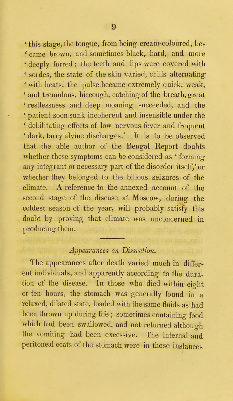 ' this stag-e, the tongue, from being- cream-coloured, be- ' came brown, and sometimes black, hard, and more ' deeply furred ; the teeth and lips were covered with * sordes, the state of the skin varied, chills alternating' ' with heats, the pulse became extremely quick, weak, ' and tremulous, hiccough, catching of the breath, great * restlessness and deep moaning succeeded, and the * patient soon sunk incoherent and insensible under the ' debilitating effects of low nervous fever and frequent ' dark, tarry alvine discharges.' It is to be observed that the able author of the Bengal Report doubts whether these symptoms can be considered as ' forming any integrant or necessary part of the disorder itself/or whether they belonged to the bilious seizures of the climate. A reference to the annexed account of the second stage of the disease at Moscow, during the coldest season of the year, will probably satisfy this doubt by proving that climate was unconcerned in producing them. Appearances on Dissection. The appearances after death varied much in differ- ent individuals, and apparently according to the dura- tion of the disease. In those who died within eight or ten hours, the stomach was generally found in a relaxed, dilated state, loaded with the same fluids as had been thrown up during life ; sometimes containing food which had been swallowed, and not returned although the vomiting had been excessive. The internal and peritoneal coats of the stomach were in these instances