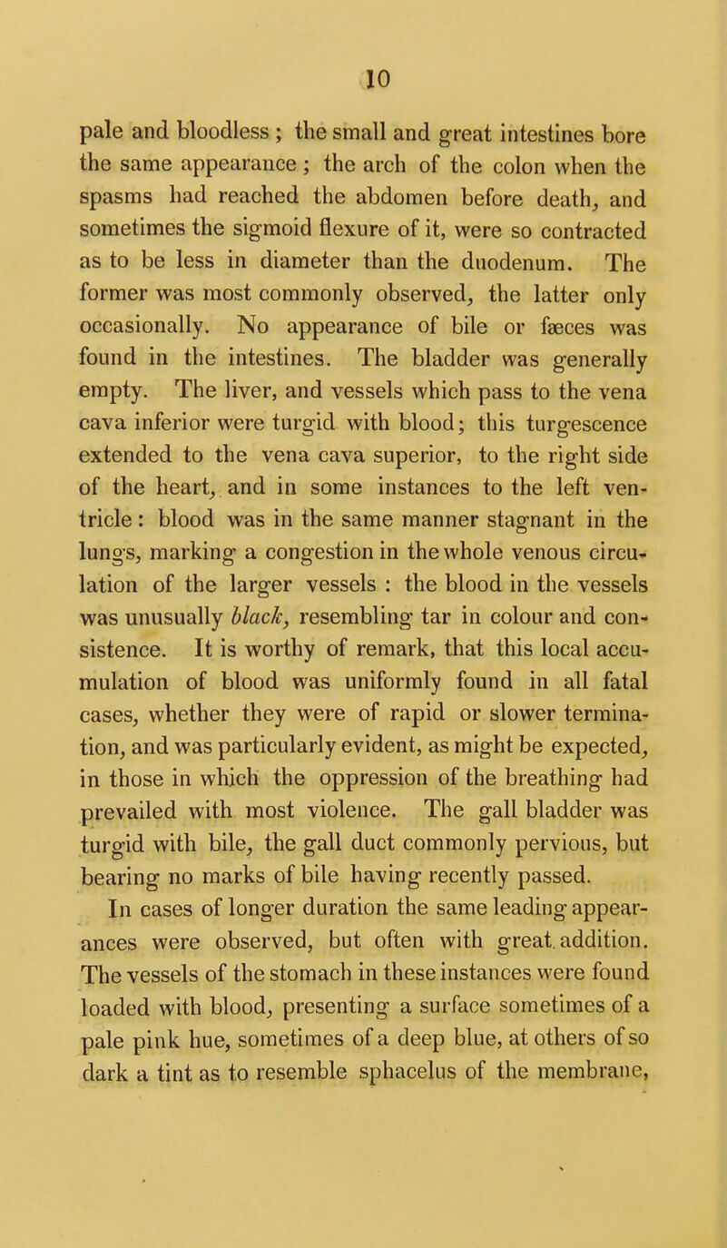 pale and bloodless ; the small and great intestines bore the same appearance ; the arch of the colon when the spasms had reached the abdomen before deaths and sometimes the sigmoid flexure of it, were so contracted as to be less in diameter than the duodenum. The former was most commonly observed, the latter only occasionally. No appearance of bile or fseces was found in the intestines. The bladder was generally empty. The liver, and vessels which pass to the vena cava inferior were turgid with blood; this turgescence extended to the vena cava superior, to the right side of the hearty and in some instances to the left ven- tricle : blood was in the same manner stagnant in the lungs, marking a congestion in the whole venous circu^- lation of the larger vessels : the blood in the vessels was unusually hlacJc, resembling tar in colour and con- sistence. It is worthy of remark, that this local accu- mulation of blood was uniformly found in all fatal cases, whether they were of rapid or slower termina- tion, and was particularly evident, as might be expected, in those in which the oppression of the breathing had prevailed with most violence. The gall bladder was turgid with bile, the gall duct commonly pervious, but bearing no marks of bile having recently passed. In cases of longer duration the same leading appear- ances were observed, but often with great, addition. The vessels of the stomach in these instances were found loaded with blood, presenting a surface sometimes of a pale pink hue, sometimes of a deep blue, at others of so dark a tint as to resemble sphacelus of the membrane,