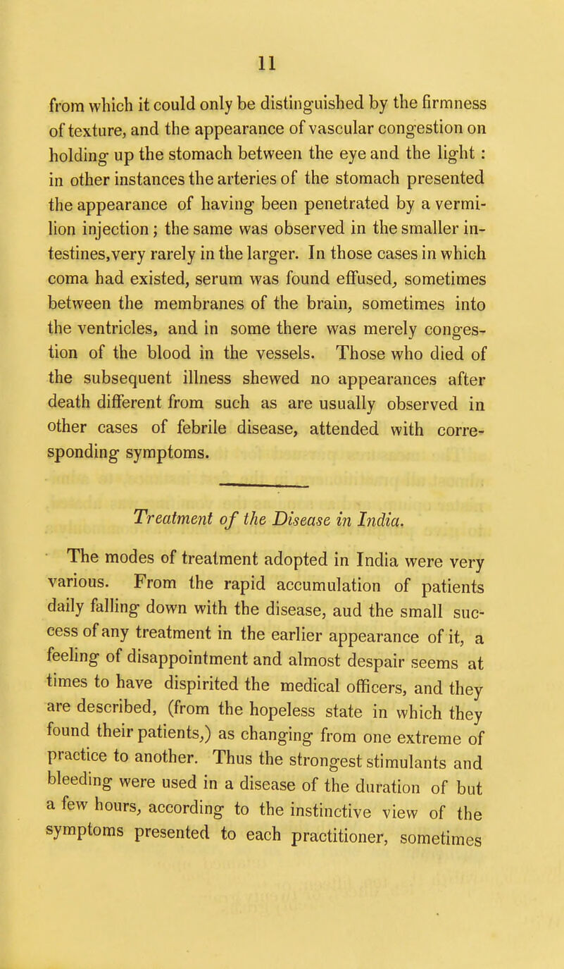 from which it could only be distinguished by the firmness of texture, and the appearance of vascular congestion on holding up the stomach between the eye and the light : in other instances the arteries of the stomach presented the appearance of having been penetrated by a vermi- lion injection; the same was observed in the smaller in- testines.very rarely in the larger. In those cases in which coma had existed, serum was found effused^ sometimes between the membranes of the brain, sometimes into the ventricles, and in some there was merely conges- tion of the blood in the vessels. Those who died of the subsequent illness shewed no appearances after death different from such as are usually observed in other cases of febrile disease, attended with corre^ sponding symptoms. Treatment of the Disease in India. ■ The modes of treatment adopted in India were very various. From the rapid accumulation of patients daily falling down with the disease, aud the small suc- cess of any treatment in the earlier appearance of it, a feeling of disappointment and almost despair seems at times to have dispirited the medical officers, and they are described, (from the hopeless state in which they found their patients,) as changing from one extreme of practice to another. Thus the strongest stimulants and bleeding were used in a disease of the duration of but a few hours, according to the instinctive view of the symptoms presented to each practitioner, sometimes