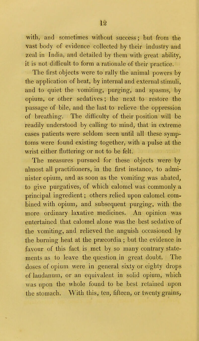 with, and sometimes without success; but from the vast body of evidence collected by their industry and zeal in India, and detailed by them with great ability, it is not difficult to form a rationale of their practice. The first objects were to rally the animal powers by the application of heat, by internal and external stimuli, and to quiet the vomiting, purging, and spasms, by opium, or other sedatives; the next to restore the passage of bile, and the last to relieve the oppression of breathing. The difficulty of their position will be readily understood by calling to mind, that in extreme cases patients were seldom seen until all these symp- toms were found existing together, with a pulse at the wrist either fluttering or not to be felt. The measures pursued for these objects were by almost all practitioners, in the first instance, to admi- nister opium, and as soon as the vomiting was abated, to give purgatives, of which calomel was commonly a principal ingredient; others relied upon calomel com- bined with opium, and subsequent purging, with the more ordinary laxative medicines. An opinion was entertained that calomel alone was the best sedative of the vomiting, and relieved the anguish occasioned by the burning heat at the praecordia; but the evidence in favour of this fact is met by so many contrary state- ments as to leave the question in great doubt. The doses of opium were in general sixty or eighty drops of laudanum, or an equivalent in solid opium, which was upon the whole found to be best retained upon the stomach. With this, ten, fifteen, or twenty grains.