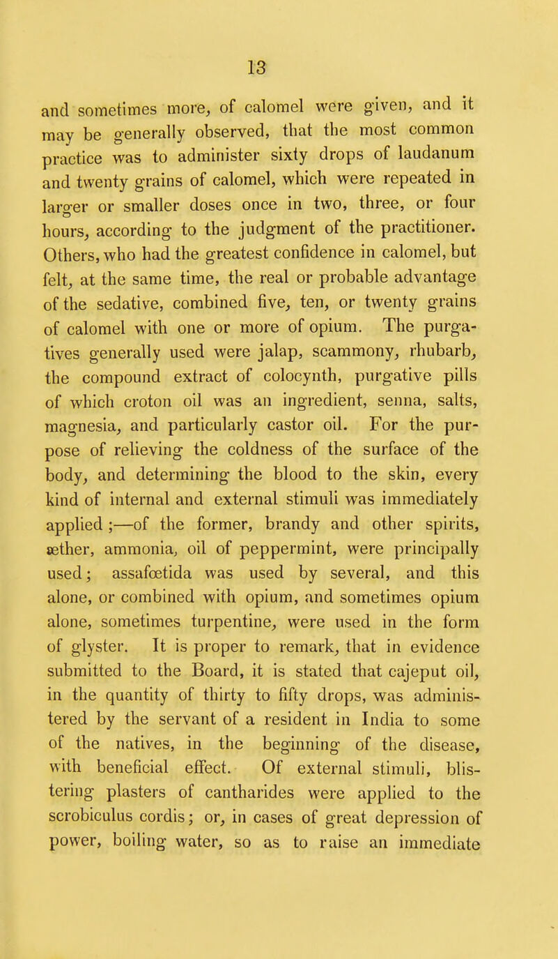 and sometimes more, of calomel were g-iven, and it may be generally observed, that the most common practice was to administer sixty drops of laudanum and twenty grains of calomel, which were repeated in laro-er or smaller doses once in two, three, or four hours, according to the judgment of the practitioner. Others, who had the greatest confidence in calomel, but felt, at the same time, the real or probable advantage of the sedative, combined five, ten, or twenty grains of calomel with one or more of opium. The purga- tives generally used were jalap, scammony, rhubarb, the compound extract of colocynth, purgative pills of which croton oil was an ingredient, senna, salts, magnesia, and particularly castor oil. For the pur- pose of relieving the coldness of the surface of the body, and determining the blood to the skin, every kind of internal and external stimuli was immediately applied ;—of the former, brandy and other spirits, cether, ammonia, oil of peppermint, were principally used; assafoetida was used by several, and this alone, or combined with opium, and sometimes opium alone, sometimes turpentine, were used in the form of glyster. It is proper to remark, that in evidence submitted to the Board, it is stated that cajeput oil, in the quantity of thirty to fifty drops, was adminis- tered by the servant of a resident in India to some of the natives, in the beginning of the disease, with beneficial effect. Of external stimuli, blis- tering plasters of cantharides were applied to the scrobiculus cordis; or, in cases of great depression of power, boiling water, so as to raise an immediate