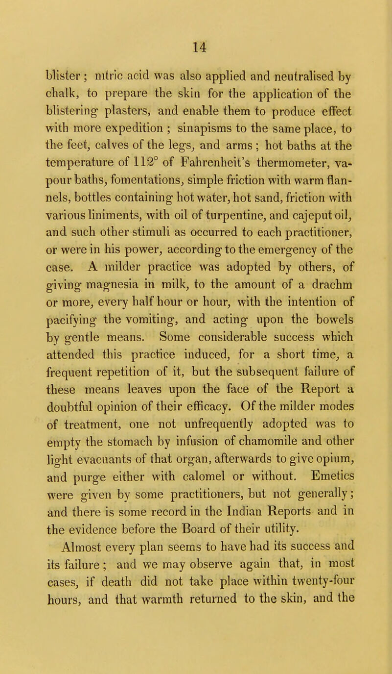 blister ; nitric acid was also applied and neutralised by chalk, to prepare the skin for the application of the blistering- plasters, and enable them to produce effect with more expedition ; sinapisms to the same place, to the feet, calves of the legs^ and arms ; hot baths at the temperature of 112° of Fahrenheit's thermometer, va- pour baths, fomentations, simple friction with warm flan- nels, bottles containing hot water, hot sand, friction with various liniments, with oil of turpentine, and cajeputoil, and such other stimuli as occurred to each practitioner, or were in his power, according to the emergency of the case. A milder practice was adopted by others, of giving- magnesia in milk, to the amount of a drachm or more, every half hour or hour, with the intention of pacifying the vomiting, and acting- upon the bowels by gentle means. Some considerable success which attended this practice induced, for a short time, a frequent repetition of it, but the subsequent failure of these means leaves upon the face of the Report a doubtful opinion of their efficacy. Of the milder modes of treatment, one not unfrequently adopted was to empty the stomach by infusion of chamomile and other light evacuants of that organ, afterwards to give opium, and purge either with calomel or without. Emetics were given by some practitioners, but not generally; and there is some record in the Indian Reports and in the evidence before the Board of their utility. Almost every plan seems to have had its success and its failure; and we may observe again that, in most cases, if death did not take place within twenty-four hours, and that warmth returned to the skin, and the