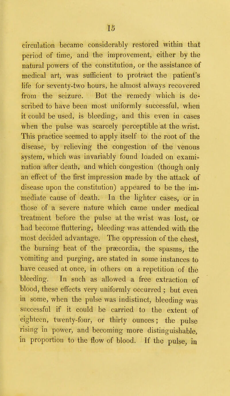 circulation became considerably restored within that period of time^, and the improvement, either by the natural powers of the constitution,, or the assistance of medical art, was sufficient to protract the patient's life for seventy-two hours, he almost always recovered from the seizure. But the remedy which is de- scribed to have been most uniformly successful, when it could be used, is bleeding, and this even in cases when the pulse was scarcely perceptible at the wrist. This practice seemed to apply itself to the root of the disease, by relieving the congestion of the venous system, which was invariably found loaded on exami- nation after death, and which congestion (though only an effect of the first impression made by the attack of disease upon the constitution) appeared to be the im- mediate cause of death. In the lighter cases, or in those of a severe nature which came under medical treatment before the pulse at the wrist was lost, or had become fluttering, bleeding was attended with the most decided advantage. The oppression of the chest, the burning heat of the praecordia, the spasms, the vomiting and purging, are stated in some instances to have ceased at once, in others on a repetition of the bleeding. In such as allowed a free extraction of blood, these effects very uniformly occurred ; but even in some, when the pulse was indistinct, bleeding was successful if it could be carried to the extent of eighteen, twenty-four, or thirty ounces; the pulse rising in power, and becoming more distinguishable, in proportion to the flow of blood. If the pulse, in