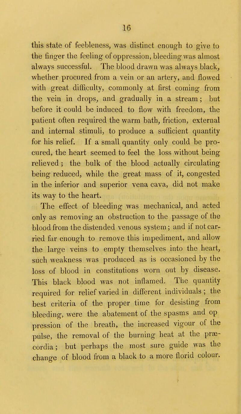 this state of feebleness, was distinct enough to give to the finger the feeling of oppression, bleeding was almost always successful. The blood drawn was always black, whether procured from a vein or an artery, and flowed with great difficulty, commonly at first coming from the vein in drops, and gradually in a stream; but before it could be induced to flow with freedom, the patient often required the warm bath, friction, external and internal stimuli, to produce a sufficient quantity for his relief. If a small quantity only could be pro- cured, the heart seemed to feel the loss without being relieved ; the bulk of the blood actually circulating being reduced, while the great mass of it, congested in the inferior and superior vena cava, did not make its way to the heart. The effect of bleeding was mechanical, and acted only as removing an obstruction to the passage of the blood from the distended venous system; and if not car- ried far enough to remove this impediment, and allow the large veins to empty themselves into the heart, such weakness was produced as is occasioned by the loss of blood in constitutions worn out by disease. This black blood was not inflamed. The quantity required for relief varied in different individuals; the best criteria of the proper time for desisting from bleeding, were the abatement of the spasms and op pression of the breath, the increased vigour of the pulse, the removal of the burning heat at the prae- cordia; but perhaps the most sure guide was the change of blood from a black to a more florid colour.