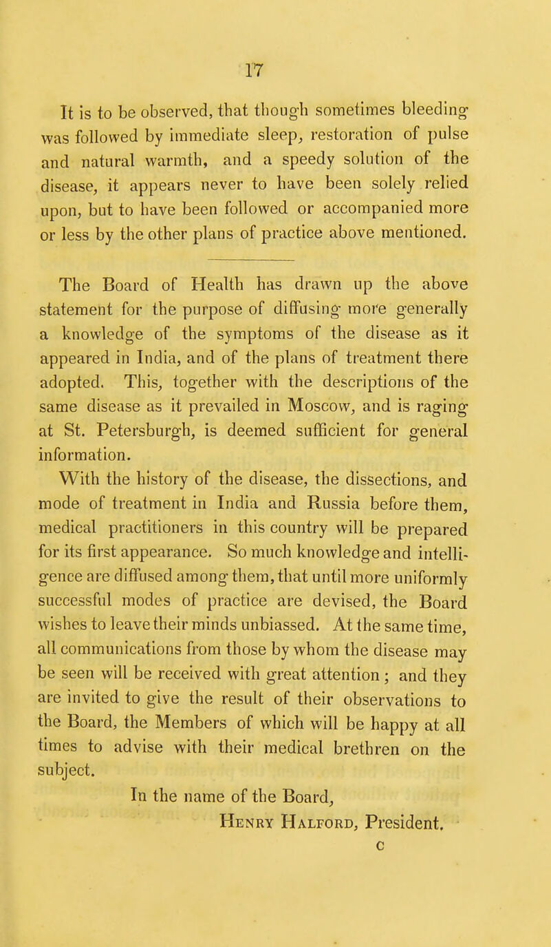 It is to be observed, that though sometimes bleeding was followed by immediate sleep^ restoration of pulse and natural warmth, and a speedy solution of the disease, it appears never to have been solely relied upon, but to have been followed or accompanied more or less by the other plans of practice above mentioned. The Board of Health has drawn up the above statement for the purpose of diffusing more generally a knowledge of the symptoms of the disease as it appeared in India, and of the plans of treatment there adopted. This, together with the descriptions of the same disease as it prevailed in Moscow, and is raging at St. Petersburgh, is deemed sufficient for general information. With the history of the disease, the dissections, and mode of treatment in India and Russia before them, medical practitioners in this country will be prepared for its first appearance. So much knowledge and intelli- gence are diffused among them, that until more uniformly successful modes of practice are devised, the Board wishes to leave their minds unbiassed. At the same time, all communications from those by whom the disease may be seen will be received with great attention; and they are invited to give the result of their observations to the Board, the Members of which will be happy at all times to advise with their medical brethren on the subject. In the name of the Board, Henry Halford, President. c