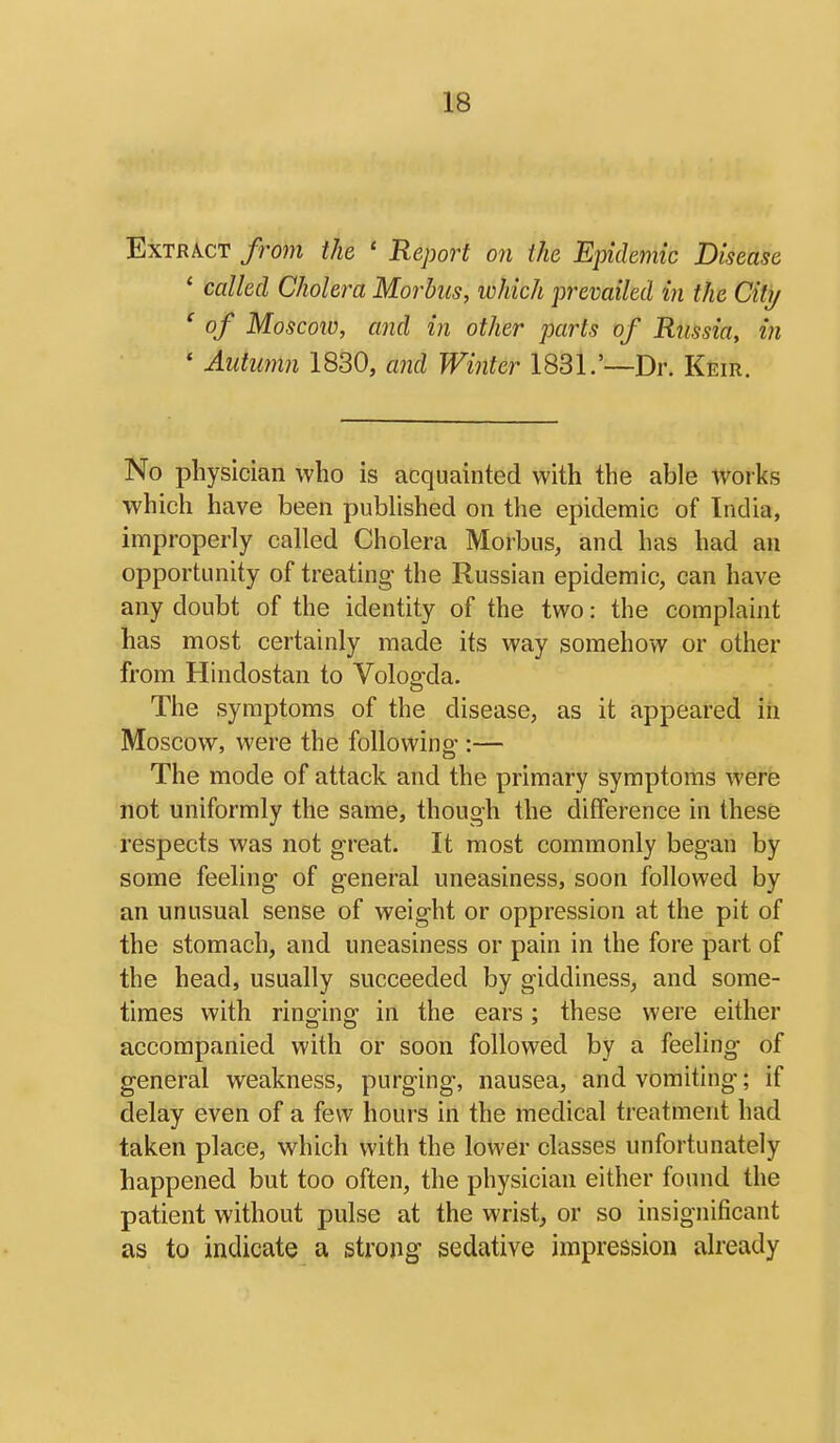 Extract from the ' Report on the Epidemic Disease ' called Cholera Morbus, ivhich prevailed in the Citi/ ' of Moscow, and in other parts of Russia, in ' Autumn 1830, ajid Winter 1831.'—Dr. Keir. No physician who is acquainted with the able works which have been published on the epidemic of India, improperly called Cholera Morbus, and has had an opportunity of treating the Russian epidemic, can have any doubt of the identity of the two: the complaint has most certainly made its way somehow or other from Hindostan to Vologda. The symptoms of the disease, as it appeared in Moscow, were the following-:— The mode of attack and the primary symptoms were not uniformly the same, though the difference in these respects was not great. It most commonly began by some feeling of general uneasiness, soon followed by an unusual sense of weight or oppression at the pit of the stomach, and uneasiness or pain in the fore part of the head, usually succeeded by giddiness, and some- times with ringing in the ears; these were either accompanied with or soon followed by a feeling of general weakness, purging, nausea, and vomiting; if delay even of a few hours in the medical treatment had taken place, which with the lower classes unfortunately happened but too often, the physician either found the patient without pulse at the wrist, or so insignificant as to indicate a strong sedative impression already