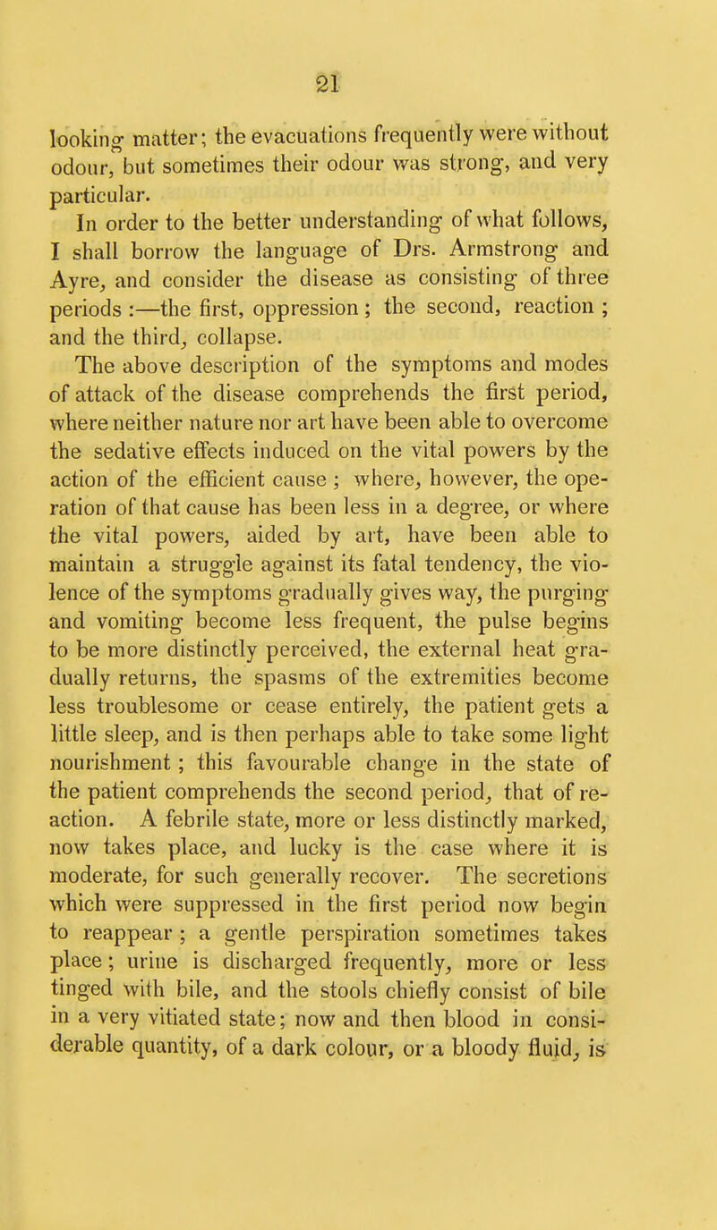 looking matter; the evacuations frequently were without odour, but sometimes their odour was strong, and very particular. In order to the better understanding- of what follows, I shall borrow the language of Drs. Armstrong and Ayre, and consider the disease as consisting of three periods :—the first, oppression ; the second, reaction ; and the thirds collapse. The above description of the symptoms and modes of attack of the disease comprehends the first period, where neither nature nor art have been able to overcome the sedative effects induced on the vital powers by the action of the efficient cause ; where, however, the ope- ration of that cause has been less in a degree, or where the vital powers, aided by art, have been able to maintain a struggle against its fatal tendency, the vio- lence of the symptoms gradually gives way, the purging and vomiting become less frequent, the pulse begins to be more distinctly perceived, the external heat gra- dually returns, the spasms of the extremities become less troublesome or cease entirely, the patient gets a little sleep, and is then perhaps able to take some light nourishment; this favourable change in the state of the patient comprehends the second period, that of re- action. A febrile state, more or less distinctly marked, now takes place, and lucky is the case where it is moderate, for such generally recover. The secretions which were suppressed in the first period now begin to reappear ; a gentle perspiration sometimes takes place; urine is discharged frequently, more or less tinged with bile, and the stools chiefly consist of bile in a very vitiated state; now and then blood in consi- derable quantity, of a dark colour, or a bloody fluid^ is