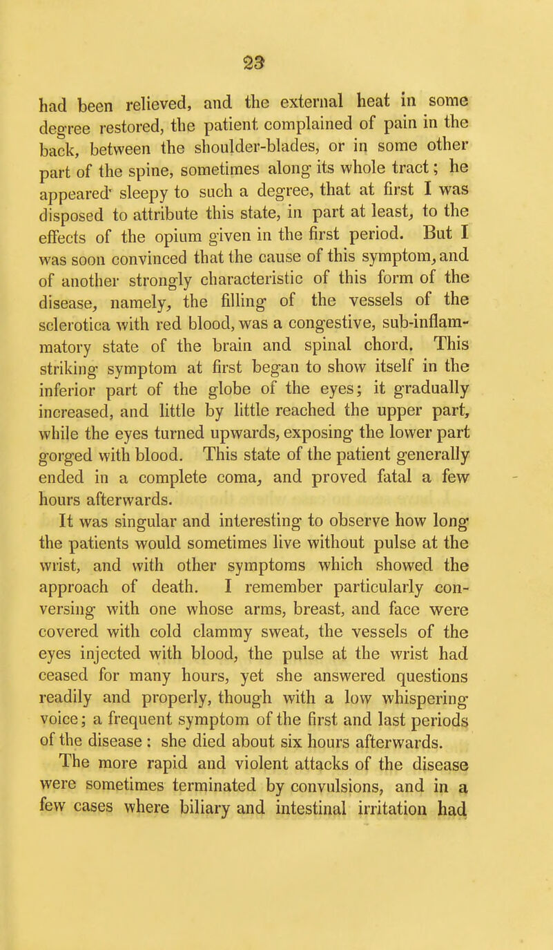 had been relieved, and the external heat in some degree restored, the patient complained of pain in the back, between the shoulder-blades, or in some other part of the spine, sometimes along its whole tract; he appeared' sleepy to such a degree, that at first I was disposed to attribute this state, in part at least, to the effects of the opium given in the first period. But I was soon convinced that the cause of this symptom, and of another strongly characteristic of this form of the disease, namely, the filling of the vessels of the sclerotica with red blood, was a congestive, sub-inflam- matory state of the brain and spinal chord. This striking symptom at first began to show itself in the inferior part of the globe of the eyes; it gradually increased, and little by little reached the upper part, while the eyes turned upwards, exposing the lower part gorged with blood. This state of the patient generally ended in a complete coma, and proved fatal a few hours afterwards. It was singular and interesting to observe how long the patients would sometimes live without pulse at the wrist, and with other symptoms which showed the approach of death, I remember particularly con- versing with one whose arms, breast, and face were covered with cold clammy sweat, the vessels of the eyes injected with blood, the pulse at the wrist had ceased for many hours, yet she answered questions readily and properly, though with a low whispering voice; a frequent symptom of the first and last periods of the disease : she died about six hours afterwards. The more rapid and violent attacks of the disease were sometimes terminated by convulsions, and in a few cases where biliary and intestinal irritation had