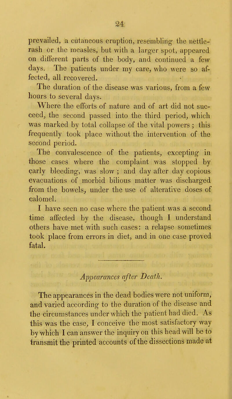 prevailed, a cutaneous eruption, resembling the nettle- rash or the measles, but with a larger spot, appeared on different parts of the body, and continued a few days. The patients under my care, who were so af- fected, all recovered. The duration of the disease was various, from a few hours to several days. Where the efforts of nature and of art did not suc- ceed^ the second passed into the third period,, which was marked by total collapse of the vital powers ; this frequently took place without the intervention of the second period. The convalescence of the patients, excepting in those cases where the complaint was stopped by early bleeding, was slow ; and day after day copious evacuations of morbid bihous matter was discharged from the bowels, under the use of alterative doses of calomel. I have seen no case where the patient was a second time affected by the disease, though I understand others have met with such cases: a relapse sometimes took place from errors in diet, and in one case proved fatal. Appearances after Death. The appearances in the dead bodies were not uniform, and varied according to the duration of the disease and the circumstances under which the patient had died. As this was the case, I conceive the most satisfactory way by which I can answer the inquiry on this head will be to transmit the printed accounts of the dissections made at