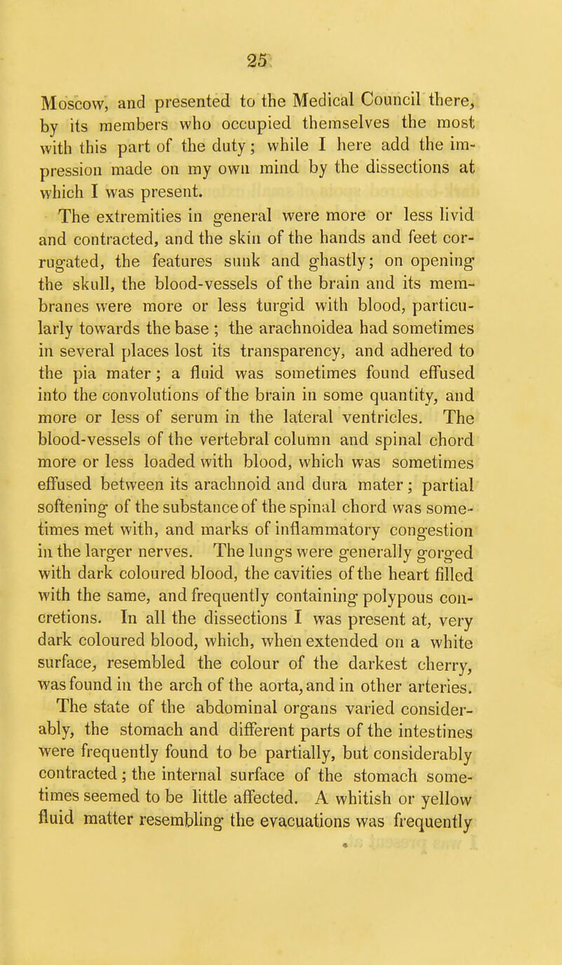 25r: Moscow, and presented to the Medical Council there, by its members who occupied themselves the most with this part of the duty; while I here add the im- pression made on my own mind by the dissections at which I was present. The extremities in general were more or less livid and contracted, and the skin of the hands and feet cor- rugated, the features smik and ghastly; on opening the skull, the blood-vessels of the brain and its mem- branes were more or less turgid with blood, particu- larly towards the base ; the arachnoidea had sometimes in several places lost its transparency, and adhered to the pia mater; a fluid was sometimes found effused into the convolutions of the brain in some quantity, and more or less of serum in the lateral ventricles. The blood-vessels of the vertebral column and spinal chord more or less loaded with blood, which was sometimes effused between its arachnoid and dura mater; partial softening of the substance of the spinal chord was some- times met with, and marks of inflammatory congestion in the larger nerves. The lungs were generally gorged with dark coloured blood, the cavities of the heart filled with the same, and frequently containing polypous con- cretions. In all the dissections I was present at, very dark coloured blood, which, when extended on a white surface^, resembled the colour of the darkest cherry, was found in the arch of the aorta, and in other arteries. The state of the abdominal organs varied consider- ably, the stomach and different parts of the intestines were frequently found to be partially, but considerably contracted ; the internal surface of the stomach some- times seemed to be little affected. A whitish or yellow fluid matter resembling the evacuations was frequently