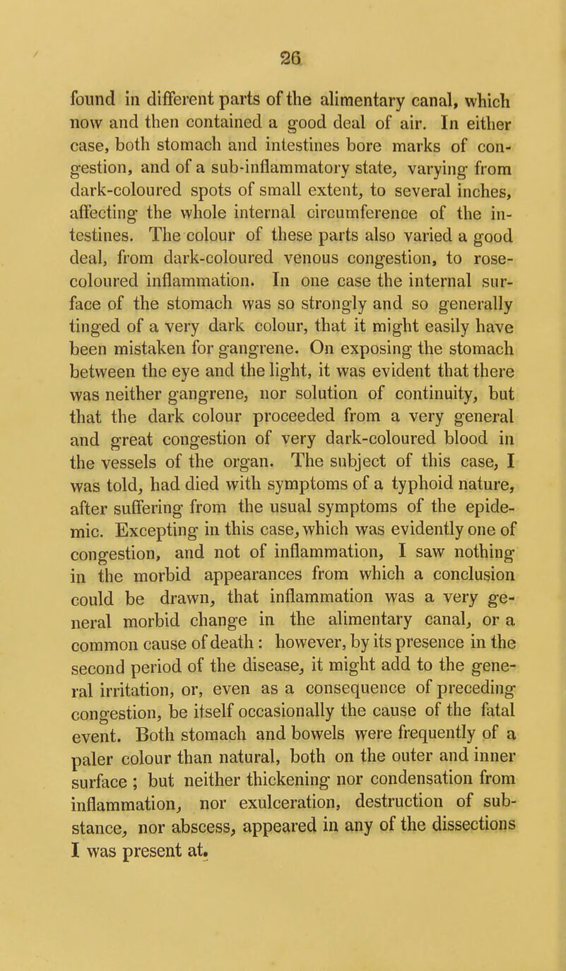 found in diflferent parts of the alimentary canal, which now and then contained a good deal of air. In either case, both stomach and intestines bore marks of con- gestion, and of a sub-inflammatory state, varying from dark-coloured spots of small extent, to several inches, affecting the whole internal circumference of the in- testines. The colour of these parts also varied a good deal, from dark-coloured venous congestion, to rose- coloured inflammation. In one case the internal sur- face of the stomach was so strongly and so generally tinged of a very dark colour, that it might easily have been mistaken for gangrene. On exposing the stomach between the eye and the light, it was evident that there was neither gangrene, nor solution of continuity, but that the dark colour proceeded from a very general and great congestion of very dark-coloured blood in the vessels of the organ. The subject of this case, I was told, had died with symptoms of a typhoid nature, after suffering from the usual symptoms of the epide- mic. Excepting in this case, which was evidently one of congestion, and not of inflammation, I saw nothing in the morbid appearances from which a conclusion could be drawn, that inflammation was a very ge- neral morbid change in the alimentary canal, or a common cause of death: however, by its presence in the second period of the disease, it might add to the gene- ral irritation, or, even as a consequence of preceding congestion, be itself occasionally the cause of the fatal event. Both stomach and bowels were frequently of a paler colour than natural, both on the outer and inner surface ; but neither thickening nor condensation from inflammation, nor exulceration, destruction of sub- stance, nor abscess, appeared in any of the dissections I was present at.