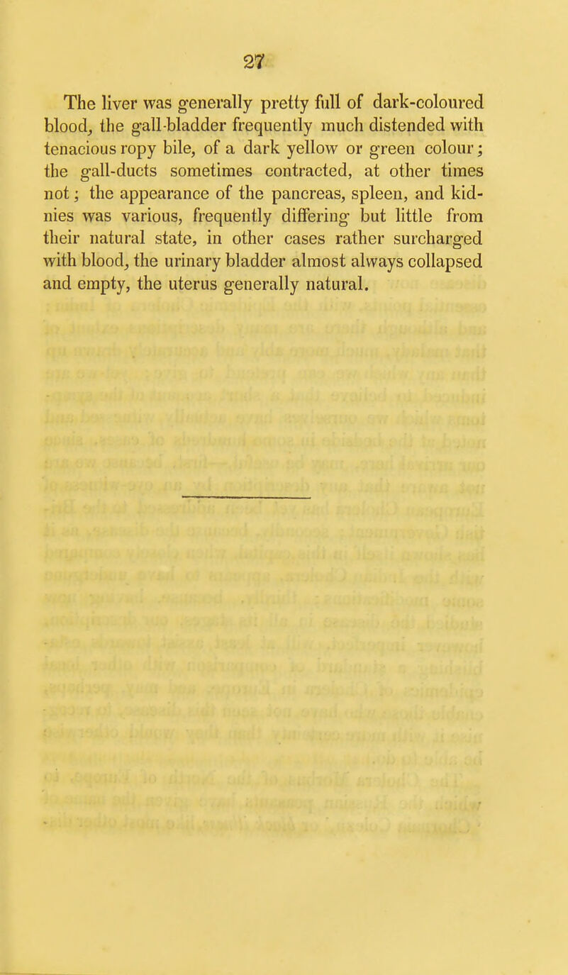 The liver was generally pretty full of dark-coloured bloody the gall bladder frequently much distended with tenacious ropy bile, of a dark yellow or green colour; the gall-ducts sometimes contracted, at other times not; the appearance of the pancreas, spleen, and kid- nies was various, frequently diflfering but little from their natural state, in other cases rather surcharged with blood, the urinary bladder almost always collapsed and empty, the uterus generally natural.