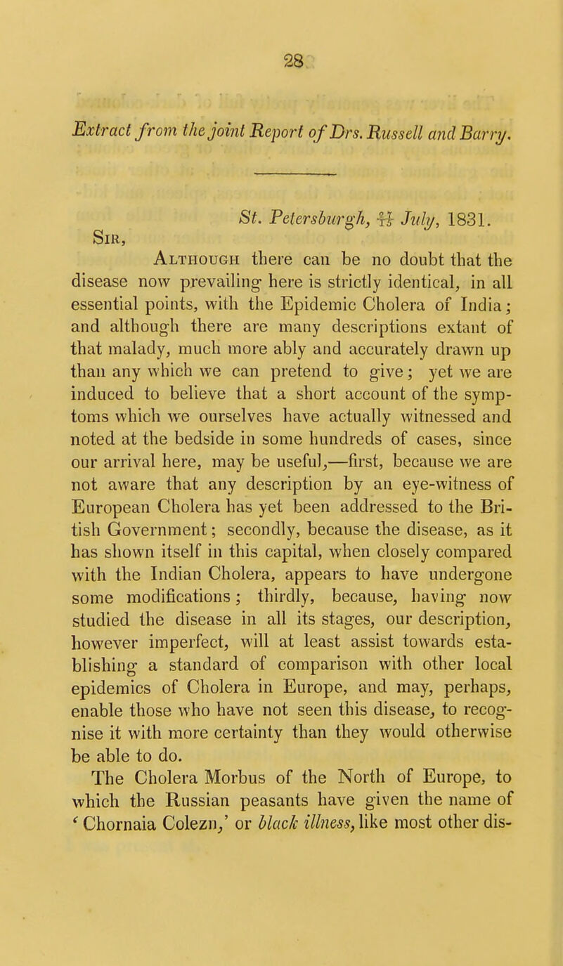 Extract from the joint Report ofDrs. Russell and Barry. St. Petersburgh, ^ Jnhj, 1831. Sir, Although there can be no doubt that the disease now prevailing here is strictly identical, in all essential points, with the Epidemic Cholera of India; and although there are many descriptions extant of that malady, much more ably and accurately drawn up than any which we can pretend to give; yet we are induced to believe that a short account of the symp- toms which we ourselves have actually witnessed and noted at the bedside in some hundreds of cases, since our arrival here, may be useful^—first, because we are not aware that any description by an eye-witness of European Cholera has yet been addressed to the Bri- tish Government; secondly, because the disease, as it has shown itself in this capital, when closely compared with the Indian Cholera, appears to have undergone some modifications; thirdly, because, having now studied the disease in all its stages, our description, however imperfect, will at least assist towards esta- blishing a standard of comparison with other local epidemics of Cholera in Europe, and may, perhaps, enable those who have not seen this disease, to recog- nise it with more certainty than they would otherwise be able to do. The Cholera Morbus of the North of Europe, to which the Russian peasants have given the name of ' Chornaia Colezn/ or black illness,\)kQ most other dis-