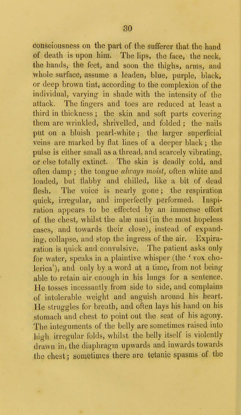 consciousness on the part of the sufferer that the hand of death is upon him. The lips, the face, the neck, the hands, the feet, and soon the thighs, arms, and whole surface, assume a leaden, blue, purple, black, or deep brown tint, according to the complexion of the individual, varying in shade with the intensity of the attack. The fingers and toes are reduced at least a third in thickness ; the skin and soft parts covering them are wrinkled, shrivelled, and folded; the nails put on a bluish pearl-white ; the larger superficial veins are marked by flat lines of a deeper black; the pulse is either small as a thread, and scarcely vibrating, or else totally extinct. The skin is deadly cold, and often damp ; the tongue always moist, often white and loaded, but flabby and chilled, like a bit of dead flesh. The voice is nearly gone; the respiration quick, irregular, and imperfectly performed. Inspi- ration appears to be effected by an immense effort of the chest, whilst the alse nasi (in the most hopeless cases, and towards their close), instead of expand- ing, collapse, and stop the ingress of the air. Expira- ration is quick and convulsive. The patient asks only for water, speaks in a plaintive whisper (the ' vox cho- lerica'), and only by a word at a time, from not being able to retain air enough in his lungs for a sentence. He tosses incessantly from side to side, and complains of intolerable weight and anguish around his heart. He struggles for breath, and often lays his hand on his stomach and chest to point out the seat of his agony. The integuments of the belly are sometimes raised into high irregular folds, whilst the belly itself is violently drawn in, the diaphragm upwards and inwards towards the chest j sometimes there are tetanic spasms of the