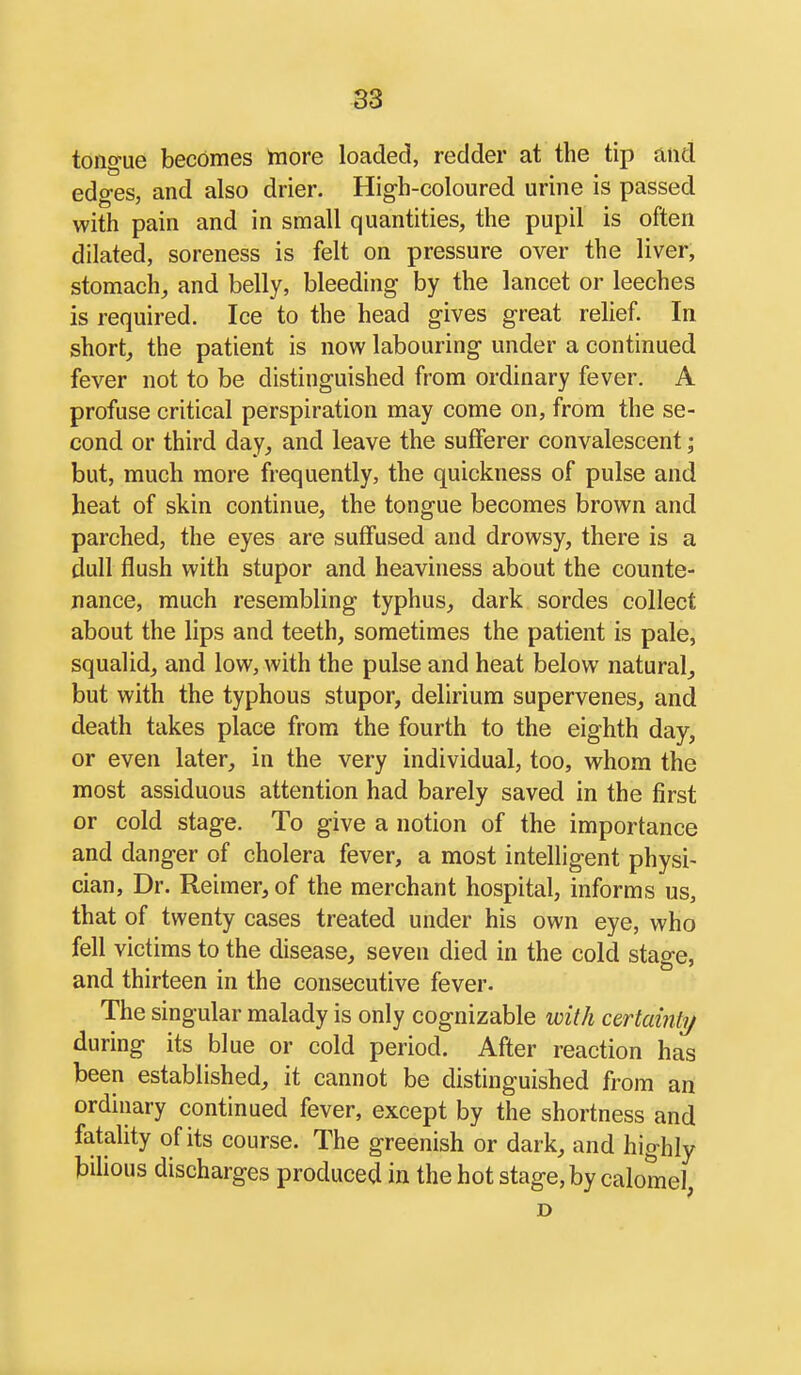 tongue becomes more loaded, redder at the tip and edges, and also drier. High-coloured urine is passed with pain and in small quantities, the pupil is often dilated, soreness is felt on pressure over the liver, stomach, and belly, bleeding by the lancet or leeches is required. Ice to the head gives great relief. In short, the patient is now labouring under a continued fever not to be distinguished from ordinary fever. A profuse critical perspiration may come on, from the se- cond or third day, and leave the sufferer convalescent; but, much more frequently, the quickness of pulse and heat of skin continue, the tongue becomes brown and parched, the eyes are suffused and drowsy, there is a dull flush with stupor and heaviness about the counte- nance, much resembling typhus, dark sordes collect about the lips and teeth, sometimes the patient is pale, squalid, and low, with the pulse and heat below natural, but with the typhous stupor, delirium supervenes, and death takes place from the fourth to the eighth day, or even later, in the very individual, too, whom the most assiduous attention had barely saved in the first or cold stage. To give a notion of the importance and danger of cholera fever, a most intelligent physi- cian, Dr. Reimer, of the merchant hospital, informs us, that of twenty cases treated under his own eye, who fell victims to the disease, seven died in the cold stage, and thirteen in the consecutive fever. The singular malady is only cognizable with certamti/ during its blue or cold period. After reaction has been established, it cannot be distinguished from an ordinary continued fever, except by the shortness and fatality of its course. The greenish or dark, and highly bilious discharges produced in the hot stage, by calomel D