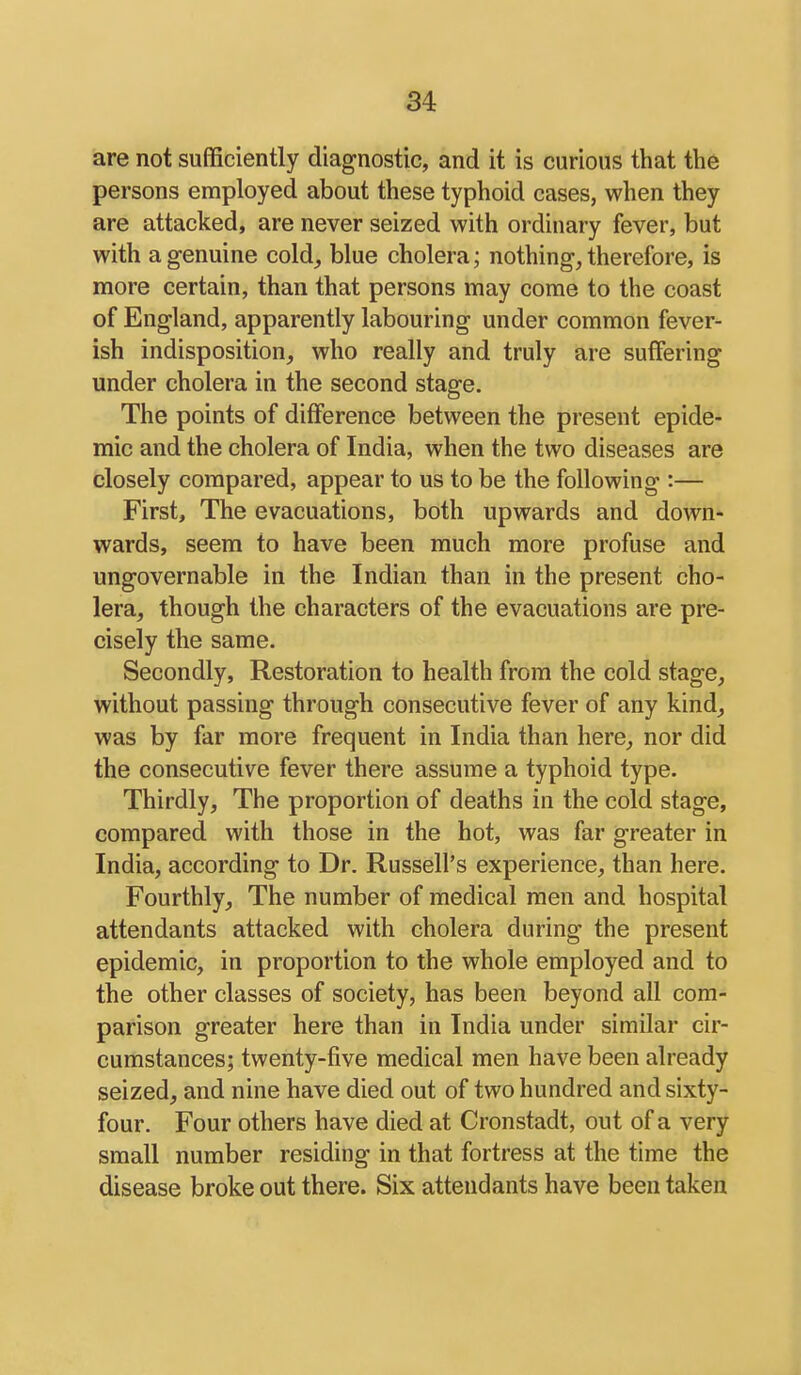are not sufficiently diagnostic, and it is curious that the persons employed about these typhoid cases, when they are attacked, are never seized with ordinary fever, but with a genuine cold, blue cholera; nothing, therefore, is more certain, than that persons may come to the coast of England, apparently labouring under common fever- ish indisposition, who really and truly are suffering under cholera in the second stage. The points of difference between the present epide- mic and the cholera of India, when the two diseases are closely compared, appear to us to be the following :— First, The evacuations, both upwards and down- wards, seem to have been much more profuse and ungovernable in the Indian than in the present cho- lera, though the characters of the evacuations are pre- cisely the same. Secondly, Restoration to health from the cold stage, without passing through consecutive fever of any kind, was by far more frequent in India than here, nor did the consecutive fever there assume a typhoid type. Thirdly, The proportion of deaths in the cold stage, compared with those in the hot, was far greater in India, according to Dr. Russell's experience, than here. Fourthly, The number of medical men and hospital attendants attacked with cholera during the present epidemic, in proportion to the whole employed and to the other classes of society, has been beyond all com- parison greater here than in India under similar cir- cumstances; twenty-five medical men have been already seized, and nine have died out of two hundred and sixty- four. Four others have died at Cronstadt, out of a very small number residing in that fortress at the time the disease broke out there. Six attendants have been taken