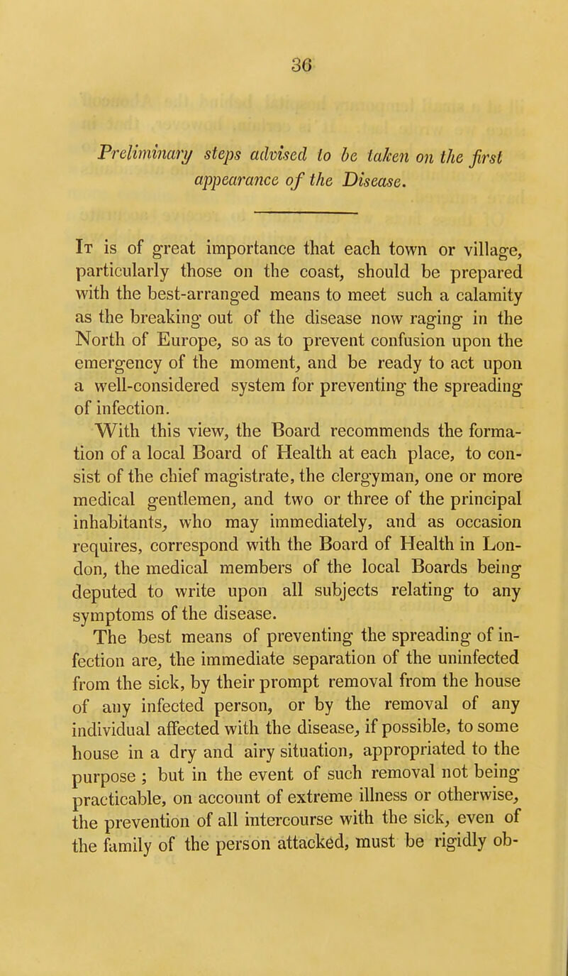 Preliminari/ steps advised to be taken on the first appearance of the Disease. It is of great importance that each town or village, particularly those on the coast, should be prepared with the best-arranged means to meet such a calamity as the breaking out of the disease now raging in the North of Europe, so as to prevent confusion upon the emergency of the moment_, and be ready to act upon a well-considered system for preventing the spreading of infection. With this view, the Board recommends the forma- tion of a local Board of Health at each place, to con- sist of the chief magistrate, the clergyman, one or more medical gentlemen, and two or three of the principal inhabitants,, who may immediately, and as occasion requires, correspond with the Board of Health in Lon- don, the medical members of the local Boards being deputed to write upon all subjects relating to any symptoms of the disease. The best means of preventing the spreading of in- fection are, the immediate separation of the uninfected from the sick, by their prompt removal from the house of any infected person, or by the removal of any individual affected with the disease, if possible, to some house in a dry and airy situation, appropriated to the purpose ; but in the event of such removal not being practicable, on account of extreme illness or otherwise, the prevention of all intercourse with the sick, even of the family of the person attacked, must be rigidly ob-