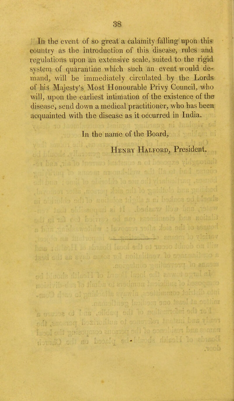 In the event of so great a calamity falling* upon this country as the introduction of this disease, rules and regulations upon an extensive scale, suited to the rigid system of quarantine which such an event would de- man d^ will be immediately circulated by the Lords of his Majesty's Most Honourable Privy Council, who will, upon the earliest intimation of the existence of the disease, send down a medical practitioner,, who has been acquainted with the disease as it occurred in India. In the name of the Board, Henry Halford, President.