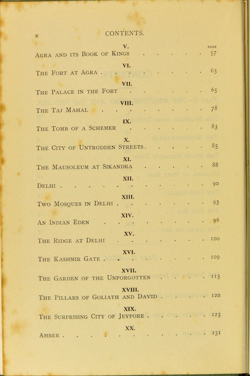 V. PAGE Agra and its Book of Kings 57 VI. The Fort at Agra 63 VII. The Palace in the Fort 65 VIII. The Taj Mahal 7^ IX. The Tomb of a Schemer 83 X. The City of Untrodden Streets 85 XI. The Mausoleum at Sikandra 88 XII. Delhi 90 XIII. Two Mosques in Delhi 93 XIV. An Indian Eden 9 6 XV. The Ridge at Delhi XVI. The Kashmir Gate XVII. The Garden of the Unforgotten . . • • 5 XVIII. The Pillars of Goliath and David . . • .120 XIX. The Surprising City of Jeypore . . . • .123 XX. Amber