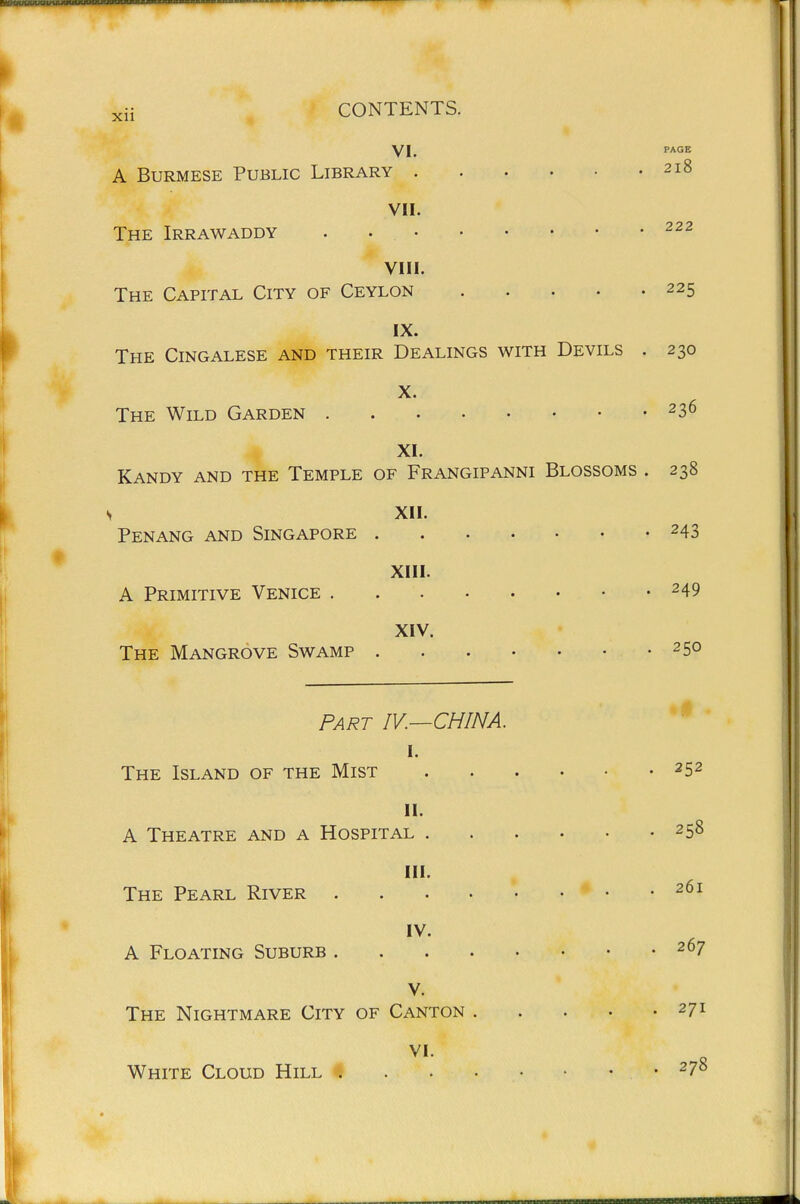 YI. PAGE A Burmese Public Library 218 VII. The Irrawaddy . 222 VIII. The Capital City of Ceylon 225 IX. The Cingalese and their Dealings with Devils . 230 X. The Wild Garden 236 XL Kandy and the Temple of Frangipanni Blossoms . 238 , XII. Penang and Singapore 243 XIII. A Primitive Venice 249 XIV. The Mangrove Swamp 250 Part IV.—CHINA. I. The Island of the Mist 252 II. A Theatre and a Hospital 258 III. The Pearl River 261 IV. A Floating Suburb 207 V. The Nightmare City of Canton 27 VI. White Cloud Hill # • ^7