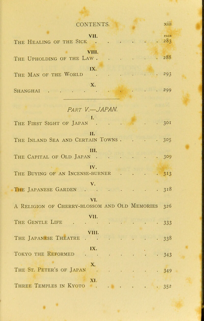 VII, The Healing of the Sick 283 VIII. The Upholding of the Law 288 IX. The Man of the World 293 X. Shanghai 299 PART v.—JAPAN. I. The First Sight of Japan 301 II. The Inland Sea and Certain Towns . . . .305 III. The Capital of Old Japan 309 IV. The Buying of an Incense-burner . . . .313 V. The Japanese Garden 318 VI. A Religion of Cherry-blossom and Old Memories 326 VII. The Gentle Life 333 VIII. The Japanese Theatre 338 IX. Tokyo the Reformed 343 X. The St, Peter's of Japan 349 XI. Three Temples in Kyoto 352