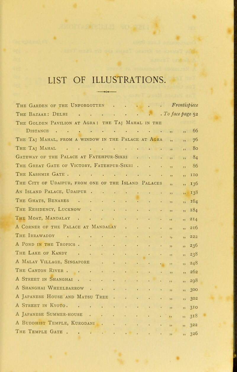 LIST OF ILLUSTRATIONS. The Garden of the Unforgotten Frontispiece The Bazaar: Delhi * . To face page The Golden Pavilion at Agra : the Taj Mahal in the Distance „ „ 66 The Taj Mahal, from a window in the Palace at Agra „ „ 76 The Taj Mahal . . ,, ,,80 Gateway of the Palace at Fatehpur-Sikri . , . ,, ,,84 The Great Gate of Victory, Fatehpur-Sikri . . . ,, ,,86 The Kashmir Gate ,, no The City of Udaipur, from one of the Island Palaces „ ,, 136 An Island Palace, Udaipur > 138 The Ghats, Benares . . „ „ 164 The Residency, Lucknow >> » 184 The Moat, Mandalay u ,> 214 A Corner of the Palace at Mandalay ....„„ 216 The Irrawaddy » i, 222 A Pond in the Tropics » 236 The Lake of Kandy „ „ 238 A Malay Village, Singapore ^ >. >, 248 The Canton River >, „ 262 A Street in Shanghai >> fi 298 A Shanghai Wheelbarrow >, ,, 300 A Japanese House and Matsu Tree 302 A Street in Kyoto A Japanese Summer-house i, ,, 318 A Buddhist Temple, Kurodani The Temple Gate , ,, 326