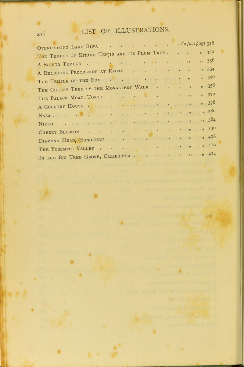 Walk Overlooking Lake Biwa . . . • • The Temple of Kitano Tenjin and its Plum Tree A Shinto Temple . • • • A Religious Procession at Kyoto The Temple of the Fox The Cherry Tree by the Monastery The Palace Moat, Tokyo A Country House . Nara . . • * • Nikko , . . • • Cherry Blossom Diamond Head, Honolulu The Yosemite Valley . In the Big Tree Grove, California ,To face page 328 ,1 330 « « •