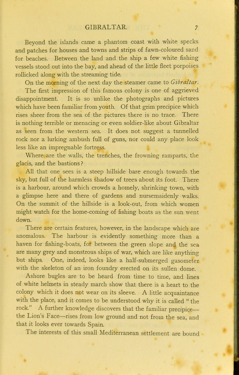 GIBRALTAR. Beyond the islands came a phantom coast with white specks and patches for houses and towns and strips of fawn-coloured sand for beaches. Between the land and the ship a few white fishing vessels stood out into the bay, and ahead of the httle fleet porpoises rollicked along with the streaming tide. On the morning of the next day the steamer came to Gibraltar. The first impression of this famous colony is one of aggrieved disappointment. It is so unlike the photographs and pictures which have been familiar from youth. Of that grim precipice which rises sheer from the sea of the pictures there is no trace. There is nothing terrible or menacing or even soldier-hke about Gibraltar as seen from the western sea. It does not suggest a tunnelled rock nor a lurking ambush full of guns, nor could any place look less like an impregnable fortress. a Where are the walls, the trenches, the frowning ramparts, the glacis, and the bastions ? All that one sees is a steep hillside bare enough towards the sky, but full of the harmless shadow of trees about its foot. There is a harbour, around which crowds a homely, shrinking town, with a glimpse here and there of gardens and nursemaidenly walks. On the summit of the hillside is a look-out, from which women might watch for the home-coming of fishing boats as the sun went down. There are certain features, however, in the landscape which are anomalous. The harbour is evidently something more than a haven for fishing-boats, for between the green slope and the sea are many grey and monstrous ships of war, which are like anything but ships. One, indeed, looks like a half-submerged gasometer with the skeleton of an iron foundry erected on its sullen dome. Ashore bugles are to be heard from time to time, and lines of white helmets in steady march show that there is a heart to the colony which it does not wear on its sleeve. A little acquaintance with the place, and it comes to be understood why it is called  the rock. A further knowledge discovers that the familiar precipice— the Lion's Face—rises from low ground and not from the sea, and that it looks ever towards Spain. The interests of this small Mediterranean settlement are bound
