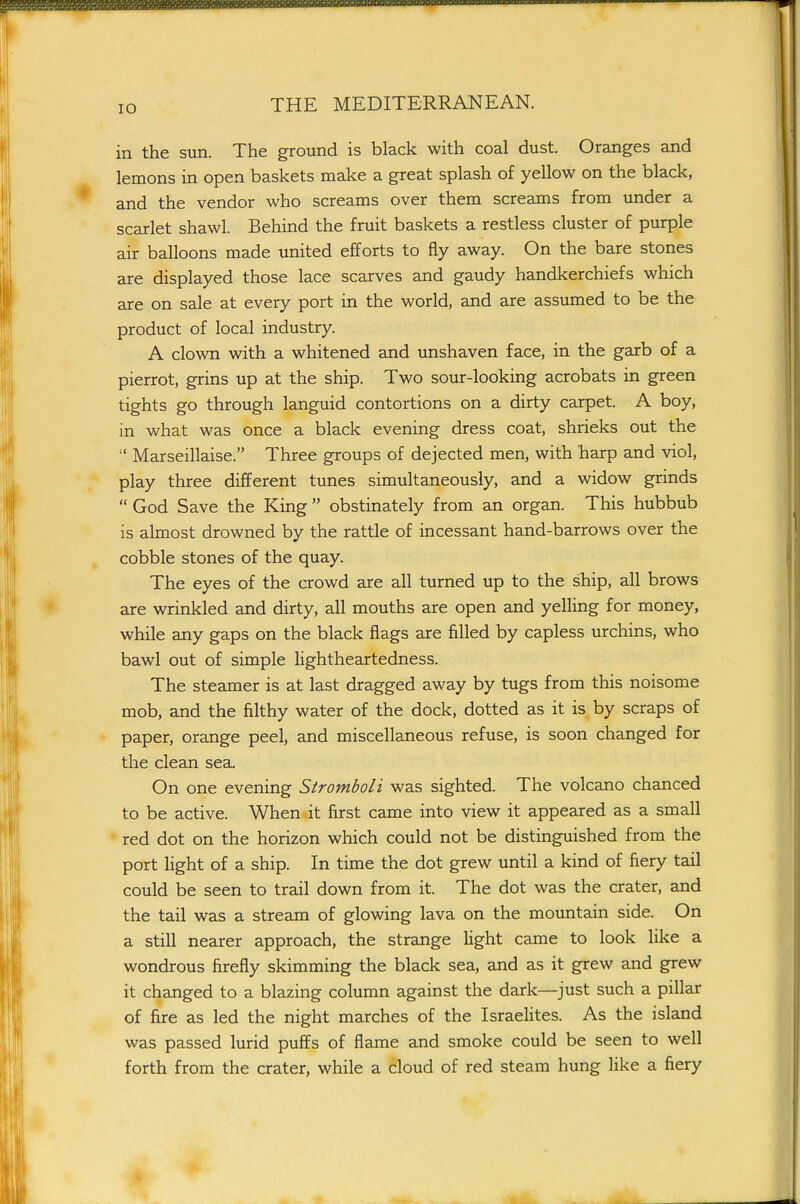 lO in the sun. The ground is black with coal dust. Oranges and lemons in open baskets make a great splash of yellow on the black, and the vendor who screams over them screams from under a scarlet shawl. Behind the fruit baskets a restless cluster of purple air balloons made united efforts to fly away. On the bare stones are displayed those lace scarves and gaudy handkerchiefs which are on sale at every port in the world, and are assumed to be the product of local industry. A clown with a whitened and unshaven face, in the garb of a pierrot, grins up at the ship. Two sour-looking acrobats in green tights go through languid contortions on a dirty carpet. A boy, in what was once a black evening dress coat, shrieks out the Marseillaise. Three groups of dejected men, with harp and viol, play three different tunes simultaneously, and a widow grinds God Save the King obstinately from an organ. This hubbub is almost drowned by the rattle of incessant hand-barrows over the cobble stones of the quay. The eyes of the crowd are all turned up to the sliip, all brows are wrinkled and dirty, all mouths are open and yelling for money, while any gaps on the black flags are filled by capless urchins, who bawl out of simple lightheartedness. The steamer is at last dragged away by tugs from this noisome mob, and the filthy water of the dock, dotted as it is by scraps of paper, orange peel, and miscellaneous refuse, is soon changed for the clean sea. On one evening Stromboli was sighted. The volcano chanced to be active. When it first came into view it appeared as a small red dot on the horizon which could not be distinguished from the port light of a ship. In time the dot grew until a kind of fiery tail could be seen to trail down from it. The dot was the crater, and the tail was a stream of glowing lava on the mountain side. On a still nearer approach, the strange light came to look like a wondrous firefly skimming the black sea, and as it grew and grew it changed to a blazing column against the dark—just such a pillar of fire as led the night marches of the IsraeUtes. As the island was passed lurid puffs of flame and smoke could be seen to well forth from the crater, while a cloud of red steam hung like a fiery