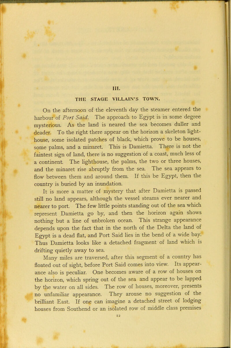 THE STAGE VILLAIN'S TOWN. On the afternoon of the eleventh day the steamer entered the harbour of Port Said. The approach to Egypt is in some degree mysterious. As the land is neared the sea becomes duller and deader. To the right there appear on the horizon a skeleton light- house, some isolated patches of black, which prove to be houses, some palms, and a minaret. This is Damietta. There is not the faintest sign of land, there is no suggestion of a coast, much less of a continent. The lighthouse, the palms, the two or three houses, and the minaret rise abruptly from the sea. The sea appears to flow between them and around them. If this be Egypt, then the country is buried by an inundation. It is more a matter of mystery that after Damietta is passed still no land appears, although the vessel steams ever nearer and nearer to port. The few little points standing out of the sea which represent Damietta go by, and then the horizon again shows nothing but a line of unbroken ocean. This strange appearance depends upon the fact that in the north of the Delta the land of Egypt is a dead flat, and Port Said lies in the bend of a wide bay. Thus Damietta looks like a detached fragment of land which is drifting quietly away to sea. Many miles are traversed, after this segment of a country has floated out of sight, before Port Said comes into view. Its appear- ance also is peculiar. One becomes aware of a row of houses on the horizon, which spring out of the sea and appear to be lapped by the water on all sides. The row of houses, moreover, presents no unfamiHar appearance. They arouse no suggestion of the brilliant East. If one can imagine a detached street of lodging houses from Southend or an isolated row of middle class premises