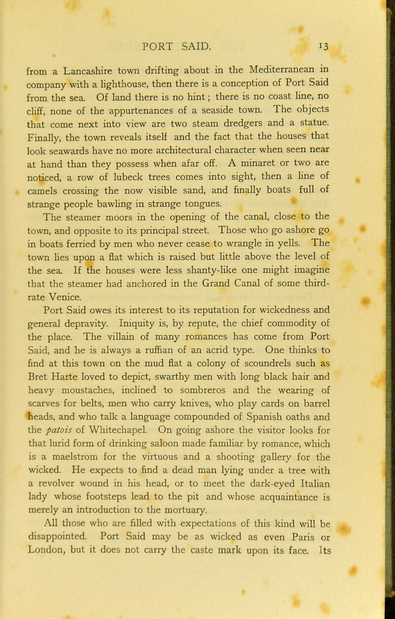 from a Lancashire town drifting about in the Mediterranean in company with a lighthouse, then there is a conception of Port Said from the sea. Of land there is no hint; there is no coast line, no chff, none of the appurtenances of a seaside town. The objects that come next into view are two steam dredgers and a statue. Finally, the town reveals itself and the fact that the houses that look seawards have no more architectural character when seen near at hand than they possess when afar off. A minaret or two are noticed, a row of lubeck trees comes into sight, then a line of camels crossing the now visible sand, and finally boats full of strange people bawling in strange tongues. • The steamer moors in the opening of the canal, close to the town, and opposite to its principal street. Those who go ashore go in boats ferried by men who never cease to wrangle in yells. The town Ues upon a flat which is raised but little above the level of the sea. If the houses were less shanty-like one might imagine that the steamer had anchored in the Grand Canal of some third- rate Venice. Port Said owes its interest to its reputation for wickedness and general depravity. Iniquity is, by repute, the chief commodity of the place. The villain of many romances has come from Port Said, and he is always a ruffian of an acrid type. One thinks to find at this town on the mud fiat a colony of scoundrels such as Bret Harte loved to depict, swarthy men with long black hair and heavy moustaches, inchned to sombreros and the wearing of scarves for belts, men who carry knives, who play cards on barrel heads, and who talk a language compounded of Spanish oaths and the -patois of Whitechapel. On going ashore the visitor looks for that lurid form of drinking saloon made familiar by romance, which is a maelstrom for the virtuous and a shooting gallery for the wicked. He expects to find a dead man lying under a tree with a revolver wound in his head, or to meet the dark-eyed Italian lady whose footsteps lead to the pit and whose acquaintance is merely an introduction to the mortuary. All those who are filled with expectations of this kind will be disappointed. Port Said may be as wicked as even Paris or London, but it does not carry the caste mark upon its face. Its