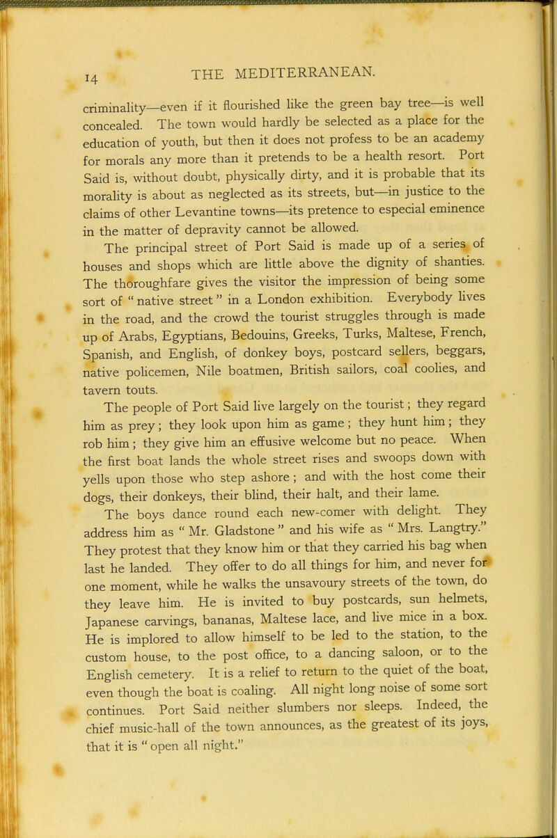 criminality—even if it flourished like the green bay tree—is well concealed. The town would hardly be selected as a place for the education of youth, but then it does not profess to be an academy for morals any more than it pretends to be a health resort. Port Said is, without doubt, physically dirty, and it is probable that its morality is about as neglected as its streets, but—in justice to the claims of other Levantine towns—its pretence to especial eminence in the matter of depravity cannot be allowed. The principal street of Port Said is made up of a series of houses and shops which are little above the dignity of shanties. The thoroughfare gives the visitor the impression of being some sort of  native street in a London exhibition. Everybody lives in the road, and the crowd the tourist struggles through is made up of Arabs, Egyprians, Bedouins, Greeks, Turks, Maltese, French, Spanish, and English, of donkey boys, postcard sellers, beggars, native pohcemen, Nile boatmen, British sailors, coal coohes, and tavern touts. The people of Port Said live largely on the tourist; they regard him as prey; they look upon him as game; they hunt him; they rob him ; they give him an effusive welcome but no peace. When the first boat lands the whole street rises and swoops down with yells upon those who step ashore ; and with the host come their dogs, their donkeys, their blind, their halt, and their lame. The boys dance round each new-comer with dehght They address him as  Mr. Gladstone  and his wife as  Mrs. Langtry. They protest that they know him or that they carried his bag when last he landed. They offer to do all things for him, and never foi* one moment, while he walks the unsavoury streets of the town, do they leave him. He is invited to buy postcards, sun helmets, Japanese carvings, bananas, Maltese lace, and live mice in a box. He is implored to allow himself to be led to the station, to the custom house, to the post office, to a dancing saloon, or to the English cemetery. It is a relief to return to the quiet of the boat, even though the boat is coaling. All night long noise of some sort continues. Port Said neither slumbers nor sleeps. Indeed, the chief music-hall of the town announces, as the greatest of its joys, that it is  open all night.