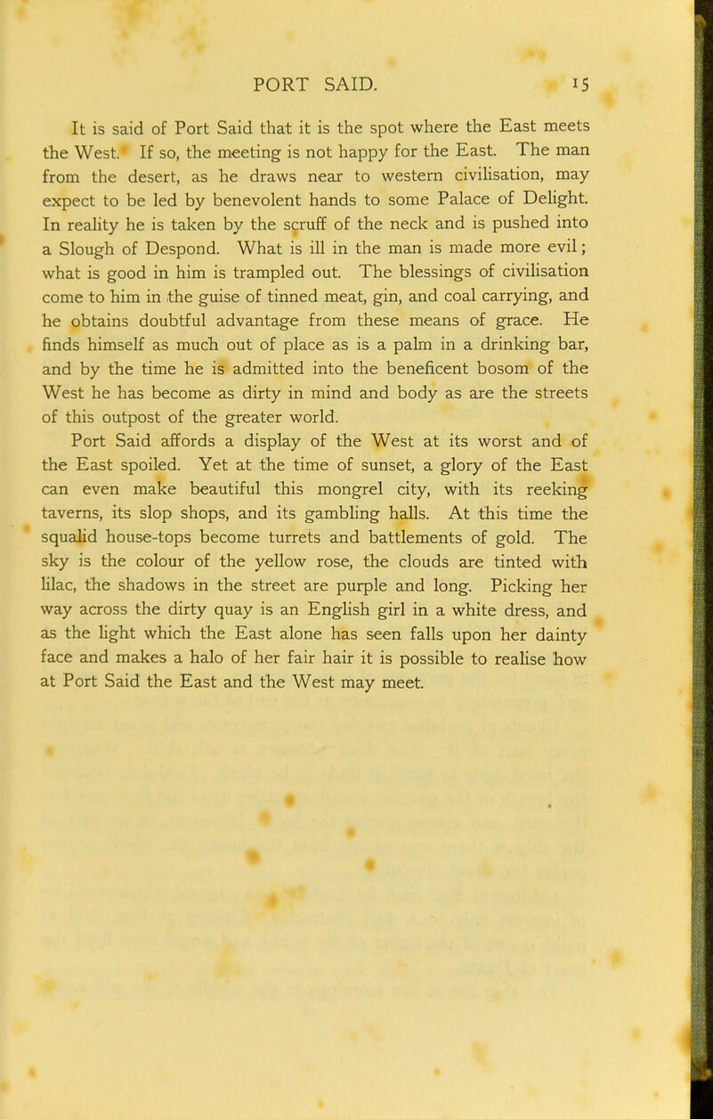 It is said of Port Said that it is the spot where the East meets the West. If so, the meeting is not happy for the East. The man from the desert, as he draws near to western civilisation, may expect to be led by benevolent hands to some Palace of Delight. In reality he is taken by the scruff of the neck and is pushed into a Slough of Despond. What is ill in the man is made more evil; what is good in him is trampled out. The blessings of civilisation come to him in the guise of tinned meat, gin, and coal carrying, and he obtains doubtful advantage from these means of grace. He finds himself as much out of place as is a palm in a drinking bar, and by the time he is admitted into the beneficent bosom of the West he has become as dirty in mind and body as are the streets of this outpost of the greater world. Port Said affords a display of the West at its worst and of the East spoiled. Yet at the time of sunset, a glory of the East can even make beautiful this mongrel city, with its reeking taverns, its slop shops, and its gambling halls. At this time the squalid house-tops become turrets and battlements of gold. The sky is the colour of the yellow rose, the clouds are tinted with lilac, the shadows in the street are purple and long. Picking her way across the dirty quay is an English girl in a white dress, and as the light which the East alone has seen falls upon her dainty face and makes a halo of her fair hair it is possible to realise how at Port Said the East and the West may meet.