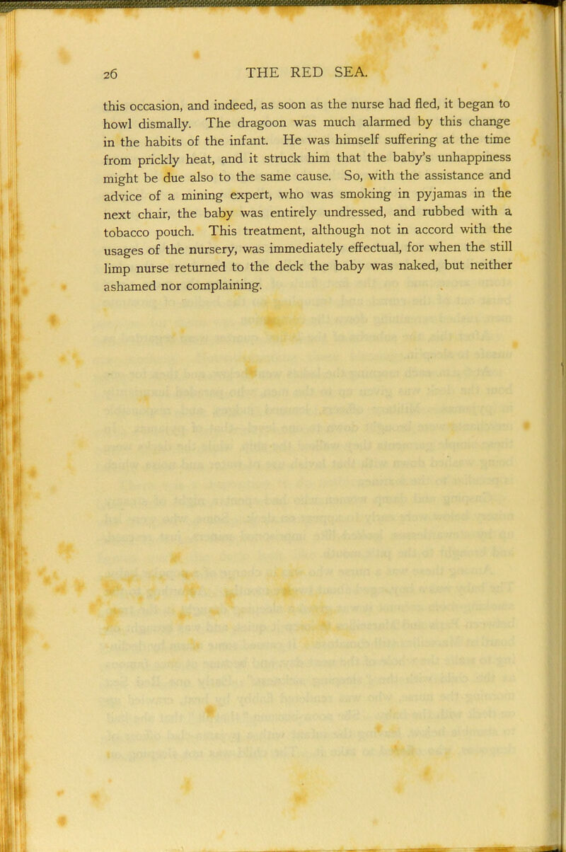 this occasion, and indeed, as soon as the nurse had fled, it began to howl dismally. The dragoon was much alarmed by this change in the habits of the infant. He was himself suffering at the time from prickly heat, and it struck him that the baby's unhappiness might be due also to the same cause. So, with the assistance and advice of a mining expert, who was smoking in pyjamas in the next chair, the baby was entirely undressed, and rubbed with a tobacco pouch. This treatment, although not in accord with the usages of the nursery, was immediately effectual, for when the still limp nurse returned to the deck the baby was naked, but neither ashamed nor complaining.