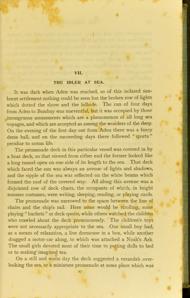 THE IDLER AT SEA. It was dark when Aden was reached, so of this isolated sun- burnt settlement nothing could be seen but the broken row of lights which dotted the shore and the hillside. The run of four days from Aden to Bombay was uneventful, but it was occupied by those incongruous amusements which are a phenomenon of all long sea voyages, and which are accepted as among the wonders of the deep. On the evening of the first day out from Aden there was a fancy dress ball, and on the succeeding days there followed sports peculiar to ocean life. The promenade deck in this particular vessel was covered in by a boat deck, so that viewed from either end the former looked Hke a long tunnel open on one side of its length to the sea. That deck which faced the sun was always an avenue of lights and shadows, and the ripple of the sea was reflected on the white beams which formed the roof of the covered way. All along this avenue was a disjointed row of deck chairs, the occupants of which, in bright summer costumes, were writing, sleeping, reading, or playing cards. The promenade was narrowed to the space between the line of chairs and the ship's rail. Here some would be strolling, some playing buckets or deck quoits, while others watched the children who crawled about the deck promiscuously. The children's toys were not necessarily appropriate to the sea. One small boy had, as a means of relaxation, a live dormouse in a box, while another dragged a motor-car along, to which was attached a Noah's Ark. The small girls devoted most of their time to putting dolls to bed or to making imagined tea. On a still and warm day the deck suggested a verandah over- looking the sea, or a miniature promenade at some place which was