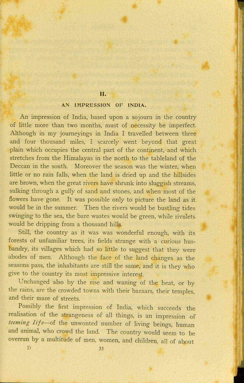 II. AN IMPRESSION OF INDIA. An impression of India, based upon a sojourn in the country of little more than two months, must of necessity be imperfect. Although in my journeyings in India I travelled between three and four thousand miles, I scarcely went beyond that great plain which occupies the central part of the continent, and which stretches from the Himalayas in the north to the tableland of the Deccan in the south. Moreover the season was the winter, when little or no rain falls, when the land is dried up and the hillsides are brown, when the great rivers have shrunk into sluggish streams, sulking through a gully of sand and stones, and when most of the flowers have gone. It was possible only to picture the land as it would be in the summer. Then the rivers would be bustHng tides swinging to the sea, the bare wastes would be green, while rivulets would be dripping from a thousand hills. Still, the country as it was was wonderful enough, with its forests of unfamiliar trees, its fields strange with a curious hus- bandry, its villages which had so little to suggest that they were abodes of men. Although the face of the land changes as the seasons pass, the inhabitants are still the same, and it is they who give to the country its most impressive interest. Unchanged also by the rise and waning of the heat, or by the rains, ajre the crowded towns with their bazaars, their temples, and their maze of streets. Possibly the first impression of India, which succeeds the realisation of the strangeness of all things, is an impression of teeming life—oi the unwonted number of living beings, human and animal, who crowd the land. The country would seem to be overrun by a multitude of men, women, and children, all of about